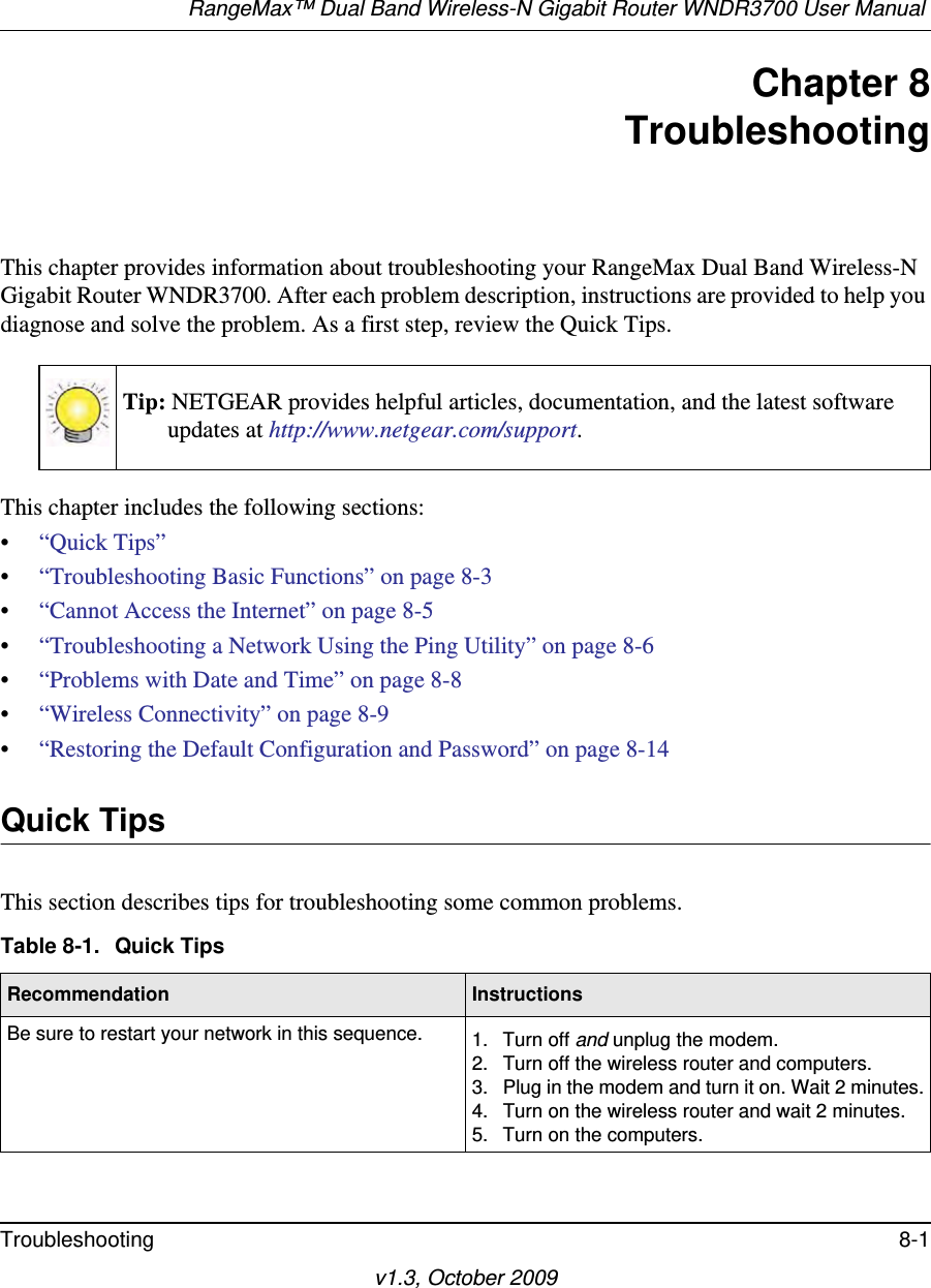 RangeMax™ Dual Band Wireless-N Gigabit Router WNDR3700 User Manual Troubleshooting 8-1v1.3, October 2009Chapter 8TroubleshootingThis chapter provides information about troubleshooting your RangeMax Dual Band Wireless-N Gigabit Router WNDR3700. After each problem description, instructions are provided to help you diagnose and solve the problem. As a first step, review the Quick Tips.This chapter includes the following sections:•“Quick Tips”•“Troubleshooting Basic Functions” on page 8-3•“Cannot Access the Internet” on page 8-5•“Troubleshooting a Network Using the Ping Utility” on page 8-6•“Problems with Date and Time” on page 8-8•“Wireless Connectivity” on page 8-9•“Restoring the Default Configuration and Password” on page 8-14Quick TipsThis section describes tips for troubleshooting some common problems.Tip: NETGEAR provides helpful articles, documentation, and the latest software updates at http://www.netgear.com/support.Table 8-1.  Quick Tips  Recommendation InstructionsBe sure to restart your network in this sequence. 1. Turn off and unplug the modem. 2. Turn off the wireless router and computers.3. Plug in the modem and turn it on. Wait 2 minutes.4. Turn on the wireless router and wait 2 minutes.5. Turn on the computers. 