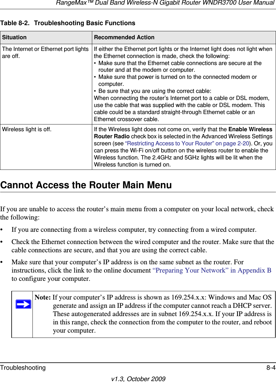 RangeMax™ Dual Band Wireless-N Gigabit Router WNDR3700 User Manual Troubleshooting 8-4v1.3, October 2009Cannot Access the Router Main MenuIf you are unable to access the router’s main menu from a computer on your local network, check the following:• If you are connecting from a wireless computer, try connecting from a wired computer.• Check the Ethernet connection between the wired computer and the router. Make sure that the cable connections are secure, and that you are using the correct cable.• Make sure that your computer’s IP address is on the same subnet as the router. For instructions, click the link to the online document “Preparing Your Network” in Appendix B to configure your computer.The Internet or Ethernet port lights are off.If either the Ethernet port lights or the Internet light does not light when the Ethernet connection is made, check the following:• Make sure that the Ethernet cable connections are secure at the router and at the modem or computer.• Make sure that power is turned on to the connected modem or computer.• Be sure that you are using the correct cable:When connecting the router’s Internet port to a cable or DSL modem, use the cable that was supplied with the cable or DSL modem. This cable could be a standard straight-through Ethernet cable or an Ethernet crossover cable.Wireless light is off. If the Wireless light does not come on, verify that the Enable Wireless Router Radio check box is selected in the Advanced Wireless Settings screen (see “Restricting Access to Your Router” on page 2-20). Or, you can press the Wi-Fi on/off button on the wireless router to enable the Wireless function. The 2.4GHz and 5GHz lights will be lit when the Wireless function is turned on.Note: If your computer’s IP address is shown as 169.254.x.x: Windows and Mac OS generate and assign an IP address if the computer cannot reach a DHCP server. These autogenerated addresses are in subnet 169.254.x.x. If your IP address is in this range, check the connection from the computer to the router, and reboot your computer.Table 8-2.  Troubleshooting Basic FunctionsSituation Recommended Action