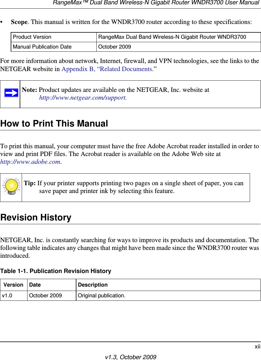 RangeMax™ Dual Band Wireless-N Gigabit Router WNDR3700 User Manual xiiv1.3, October 2009•Scope. This manual is written for the WNDR3700 router according to these specifications:For more information about network, Internet, firewall, and VPN technologies, see the links to the NETGEAR website in Appendix B, “Related Documents.”  How to Print This ManualTo print this manual, your computer must have the free Adobe Acrobat reader installed in order to view and print PDF files. The Acrobat reader is available on the Adobe Web site at http://www.adobe.com.Revision HistoryNETGEAR, Inc. is constantly searching for ways to improve its products and documentation. The following table indicates any changes that might have been made since the WNDR3700 router was introduced.Product Version RangeMax Dual Band Wireless-N Gigabit Router WNDR3700Manual Publication Date October 2009Note: Product updates are available on the NETGEAR, Inc. website athttp://www.netgear.com/support.Tip: If your printer supports printing two pages on a single sheet of paper, you can save paper and printer ink by selecting this feature.Table 1-1. Publication Revision History Version Date Descriptionv1.0 October 2009 Original publication.