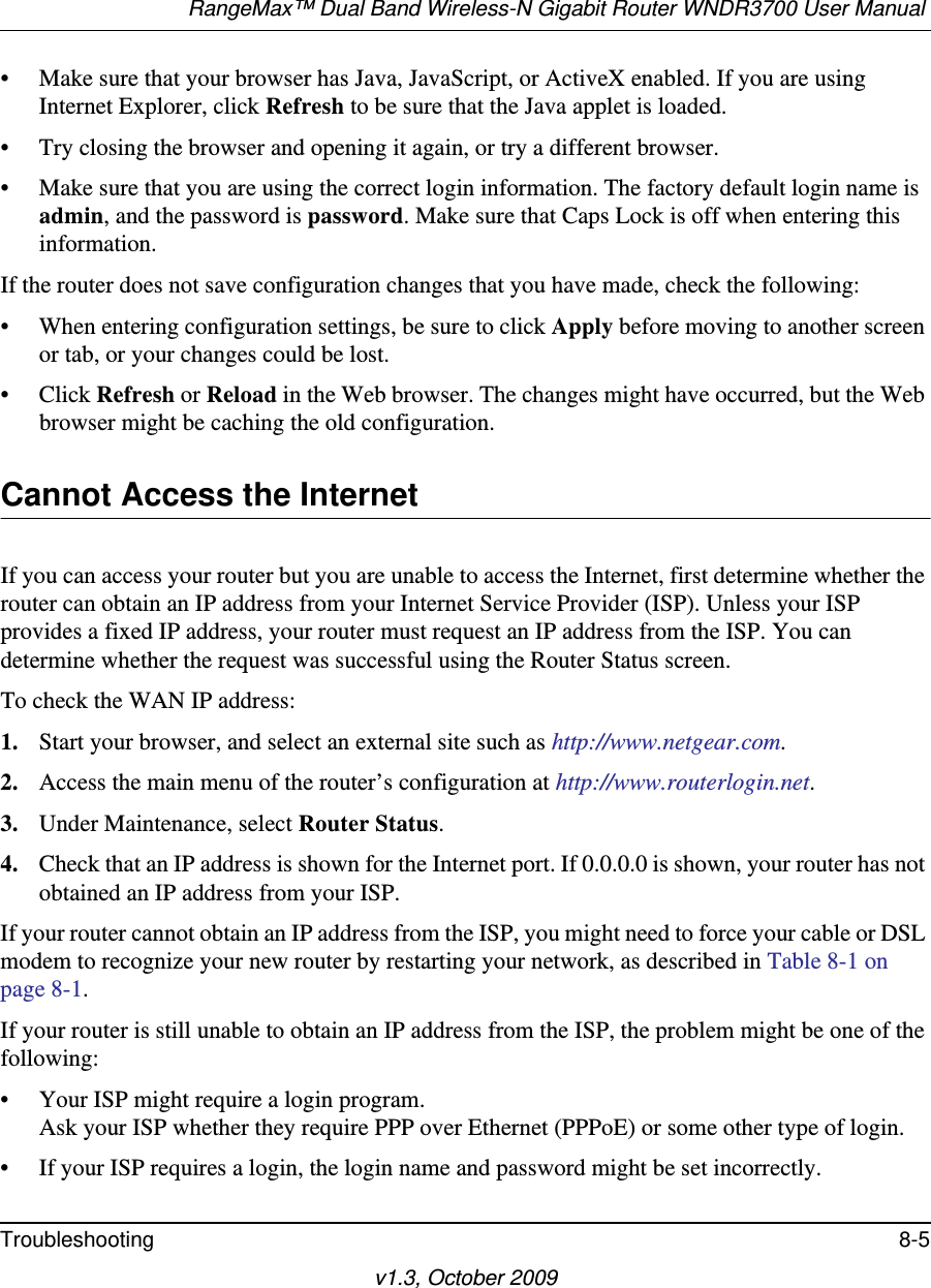 RangeMax™ Dual Band Wireless-N Gigabit Router WNDR3700 User Manual Troubleshooting 8-5v1.3, October 2009• Make sure that your browser has Java, JavaScript, or ActiveX enabled. If you are using Internet Explorer, click Refresh to be sure that the Java applet is loaded.• Try closing the browser and opening it again, or try a different browser.• Make sure that you are using the correct login information. The factory default login name is admin, and the password is password. Make sure that Caps Lock is off when entering this information.If the router does not save configuration changes that you have made, check the following:• When entering configuration settings, be sure to click Apply before moving to another screen or tab, or your changes could be lost. • Click Refresh or Reload in the Web browser. The changes might have occurred, but the Web browser might be caching the old configuration.Cannot Access the InternetIf you can access your router but you are unable to access the Internet, first determine whether the router can obtain an IP address from your Internet Service Provider (ISP). Unless your ISP provides a fixed IP address, your router must request an IP address from the ISP. You can determine whether the request was successful using the Router Status screen.To check the WAN IP address: 1. Start your browser, and select an external site such as http://www.netgear.com.2. Access the main menu of the router’s configuration at http://www.routerlogin.net.3. Under Maintenance, select Router Status.4. Check that an IP address is shown for the Internet port. If 0.0.0.0 is shown, your router has not obtained an IP address from your ISP.If your router cannot obtain an IP address from the ISP, you might need to force your cable or DSL modem to recognize your new router by restarting your network, as described in Table 8-1 on page 8-1.If your router is still unable to obtain an IP address from the ISP, the problem might be one of the following:• Your ISP might require a login program.Ask your ISP whether they require PPP over Ethernet (PPPoE) or some other type of login.• If your ISP requires a login, the login name and password might be set incorrectly.