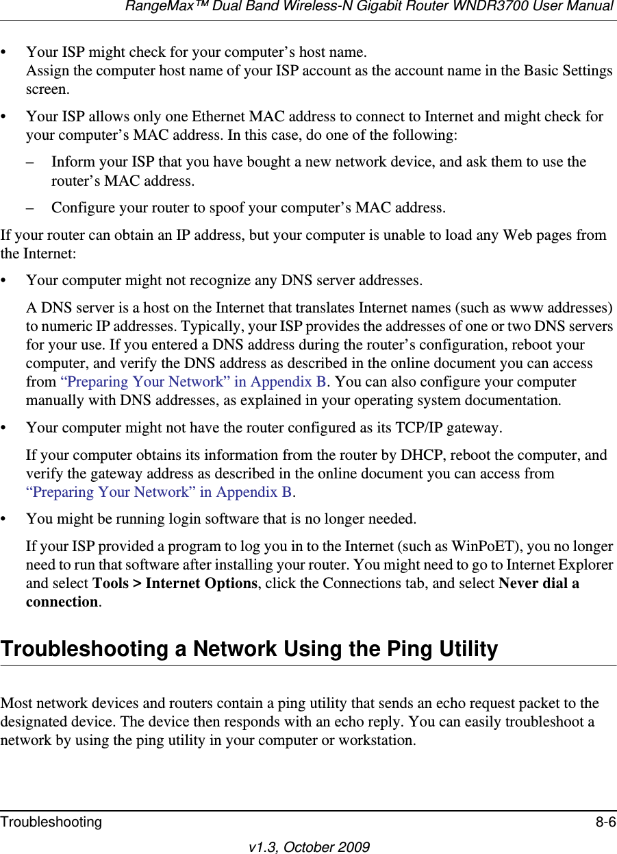 RangeMax™ Dual Band Wireless-N Gigabit Router WNDR3700 User Manual Troubleshooting 8-6v1.3, October 2009• Your ISP might check for your computer’s host name.Assign the computer host name of your ISP account as the account name in the Basic Settings screen.• Your ISP allows only one Ethernet MAC address to connect to Internet and might check for your computer’s MAC address. In this case, do one of the following:– Inform your ISP that you have bought a new network device, and ask them to use the router’s MAC address.– Configure your router to spoof your computer’s MAC address.If your router can obtain an IP address, but your computer is unable to load any Web pages from the Internet:• Your computer might not recognize any DNS server addresses. A DNS server is a host on the Internet that translates Internet names (such as www addresses) to numeric IP addresses. Typically, your ISP provides the addresses of one or two DNS servers for your use. If you entered a DNS address during the router’s configuration, reboot your computer, and verify the DNS address as described in the online document you can access from “Preparing Your Network” in Appendix B. You can also configure your computer manually with DNS addresses, as explained in your operating system documentation.• Your computer might not have the router configured as its TCP/IP gateway.If your computer obtains its information from the router by DHCP, reboot the computer, and verify the gateway address as described in the online document you can access from “Preparing Your Network” in Appendix B.• You might be running login software that is no longer needed.If your ISP provided a program to log you in to the Internet (such as WinPoET), you no longer need to run that software after installing your router. You might need to go to Internet Explorer and select Tools &gt; Internet Options, click the Connections tab, and select Never dial a connection.Troubleshooting a Network Using the Ping UtilityMost network devices and routers contain a ping utility that sends an echo request packet to the designated device. The device then responds with an echo reply. You can easily troubleshoot a network by using the ping utility in your computer or workstation.