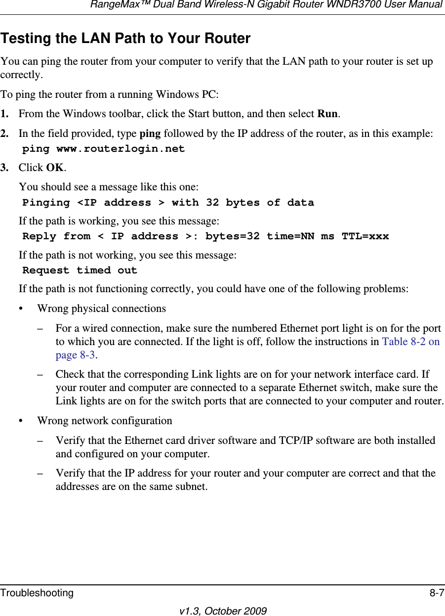 RangeMax™ Dual Band Wireless-N Gigabit Router WNDR3700 User Manual Troubleshooting 8-7v1.3, October 2009Testing the LAN Path to Your RouterYou can ping the router from your computer to verify that the LAN path to your router is set up correctly.To ping the router from a running Windows PC:1. From the Windows toolbar, click the Start button, and then select Run.2. In the field provided, type ping followed by the IP address of the router, as in this example:    ping www.routerlogin.net3. Click OK.You should see a message like this one:    Pinging &lt;IP address &gt; with 32 bytes of dataIf the path is working, you see this message:    Reply from &lt; IP address &gt;: bytes=32 time=NN ms TTL=xxxIf the path is not working, you see this message:    Request timed outIf the path is not functioning correctly, you could have one of the following problems:• Wrong physical connections– For a wired connection, make sure the numbered Ethernet port light is on for the port to which you are connected. If the light is off, follow the instructions in Table 8-2 on page 8-3.– Check that the corresponding Link lights are on for your network interface card. If your router and computer are connected to a separate Ethernet switch, make sure the Link lights are on for the switch ports that are connected to your computer and router.• Wrong network configuration– Verify that the Ethernet card driver software and TCP/IP software are both installed and configured on your computer.– Verify that the IP address for your router and your computer are correct and that the addresses are on the same subnet.