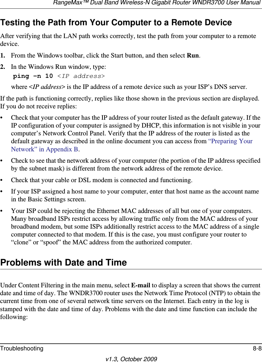 RangeMax™ Dual Band Wireless-N Gigabit Router WNDR3700 User Manual Troubleshooting 8-8v1.3, October 2009Testing the Path from Your Computer to a Remote DeviceAfter verifying that the LAN path works correctly, test the path from your computer to a remote device. 1. From the Windows toolbar, click the Start button, and then select Run.2. In the Windows Run window, type:    ping -n 10 &lt;IP address&gt;where &lt;IP address&gt; is the IP address of a remote device such as your ISP’s DNS server.If the path is functioning correctly, replies like those shown in the previous section are displayed. If you do not receive replies:• Check that your computer has the IP address of your router listed as the default gateway. If the IP configuration of your computer is assigned by DHCP, this information is not visible in your computer’s Network Control Panel. Verify that the IP address of the router is listed as the default gateway as described in the online document you can access from “Preparing Your Network” in Appendix B.• Check to see that the network address of your computer (the portion of the IP address specified by the subnet mask) is different from the network address of the remote device.• Check that your cable or DSL modem is connected and functioning.• If your ISP assigned a host name to your computer, enter that host name as the account name in the Basic Settings screen.• Your ISP could be rejecting the Ethernet MAC addresses of all but one of your computers. Many broadband ISPs restrict access by allowing traffic only from the MAC address of your broadband modem, but some ISPs additionally restrict access to the MAC address of a single computer connected to that modem. If this is the case, you must configure your router to “clone” or “spoof” the MAC address from the authorized computer. Problems with Date and TimeUnder Content Filtering in the main menu, select E-mail to display a screen that shows the current date and time of day. The WNDR3700 router uses the Network Time Protocol (NTP) to obtain the current time from one of several network time servers on the Internet. Each entry in the log is stamped with the date and time of day. Problems with the date and time function can include the following: