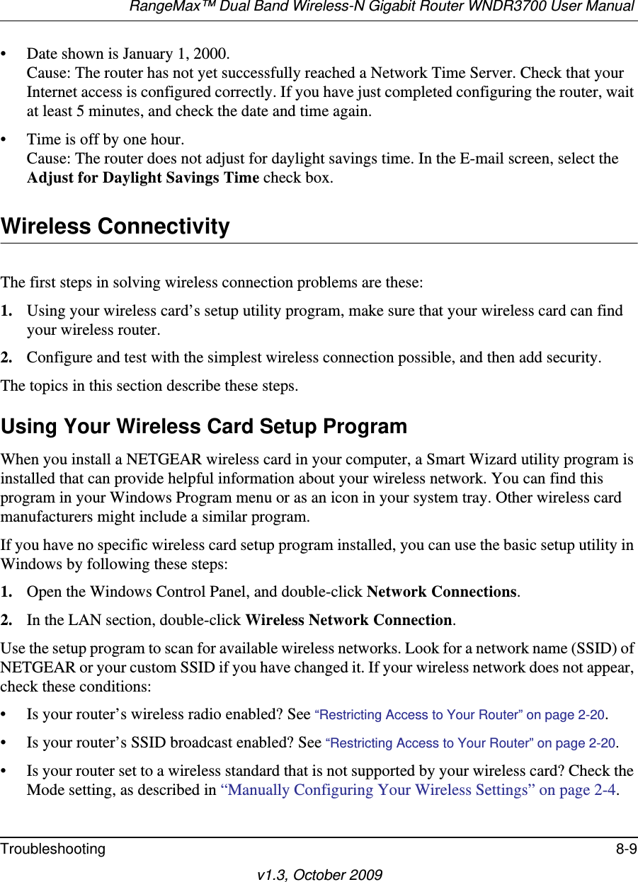 RangeMax™ Dual Band Wireless-N Gigabit Router WNDR3700 User Manual Troubleshooting 8-9v1.3, October 2009• Date shown is January 1, 2000.Cause: The router has not yet successfully reached a Network Time Server. Check that your Internet access is configured correctly. If you have just completed configuring the router, wait at least 5 minutes, and check the date and time again.• Time is off by one hour. Cause: The router does not adjust for daylight savings time. In the E-mail screen, select the Adjust for Daylight Savings Time check box.Wireless ConnectivityThe first steps in solving wireless connection problems are these:1. Using your wireless card’s setup utility program, make sure that your wireless card can find your wireless router.2. Configure and test with the simplest wireless connection possible, and then add security.The topics in this section describe these steps.Using Your Wireless Card Setup ProgramWhen you install a NETGEAR wireless card in your computer, a Smart Wizard utility program is installed that can provide helpful information about your wireless network. You can find this program in your Windows Program menu or as an icon in your system tray. Other wireless card manufacturers might include a similar program. If you have no specific wireless card setup program installed, you can use the basic setup utility in Windows by following these steps:1. Open the Windows Control Panel, and double-click Network Connections.2. In the LAN section, double-click Wireless Network Connection.Use the setup program to scan for available wireless networks. Look for a network name (SSID) of NETGEAR or your custom SSID if you have changed it. If your wireless network does not appear, check these conditions:• Is your router’s wireless radio enabled? See “Restricting Access to Your Router” on page 2-20.• Is your router’s SSID broadcast enabled? See “Restricting Access to Your Router” on page 2-20.• Is your router set to a wireless standard that is not supported by your wireless card? Check the Mode setting, as described in “Manually Configuring Your Wireless Settings” on page 2-4.