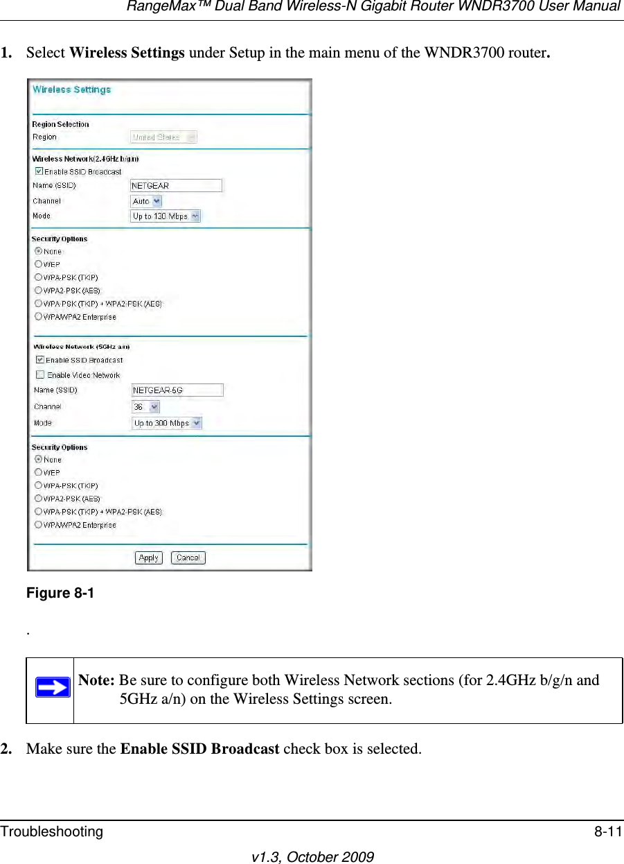 RangeMax™ Dual Band Wireless-N Gigabit Router WNDR3700 User Manual Troubleshooting 8-11v1.3, October 20091. Select Wireless Settings under Setup in the main menu of the WNDR3700 router..2. Make sure the Enable SSID Broadcast check box is selected.Figure 8-1Note: Be sure to configure both Wireless Network sections (for 2.4GHz b/g/n and 5GHz a/n) on the Wireless Settings screen.