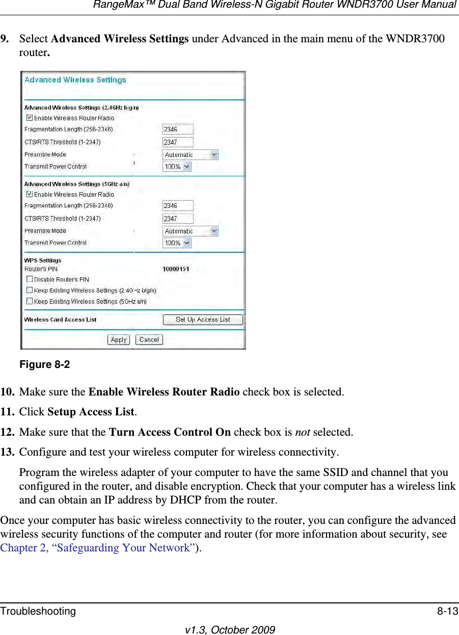 RangeMax™ Dual Band Wireless-N Gigabit Router WNDR3700 User Manual Troubleshooting 8-13v1.3, October 20099. Select Advanced Wireless Settings under Advanced in the main menu of the WNDR3700 router.10. Make sure the Enable Wireless Router Radio check box is selected.11. Click Setup Access List.12. Make sure that the Turn Access Control On check box is not selected.13. Configure and test your wireless computer for wireless connectivity.Program the wireless adapter of your computer to have the same SSID and channel that you configured in the router, and disable encryption. Check that your computer has a wireless link and can obtain an IP address by DHCP from the router.Once your computer has basic wireless connectivity to the router, you can configure the advanced wireless security functions of the computer and router (for more information about security, see Chapter 2, “Safeguarding Your Network”).Figure 8-2