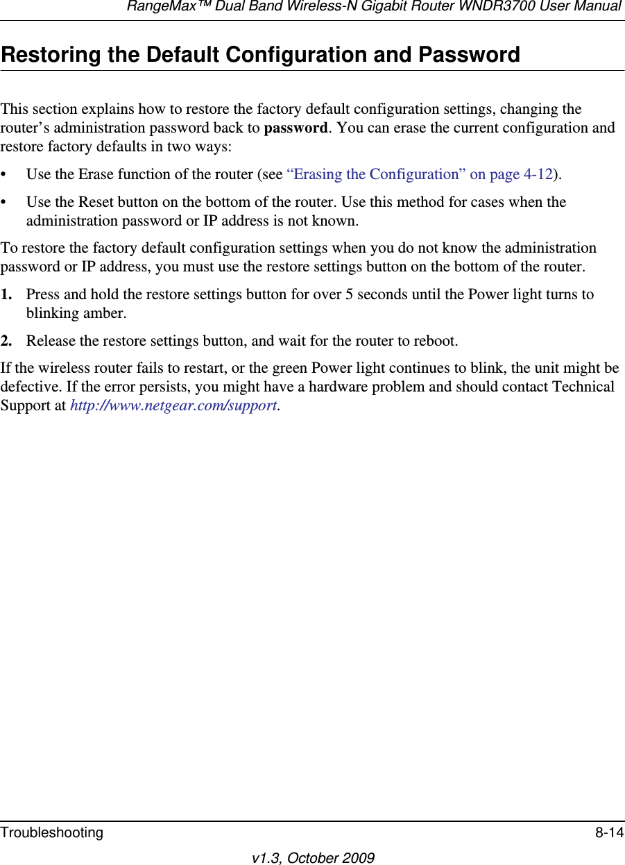 RangeMax™ Dual Band Wireless-N Gigabit Router WNDR3700 User Manual Troubleshooting 8-14v1.3, October 2009Restoring the Default Configuration and PasswordThis section explains how to restore the factory default configuration settings, changing the router’s administration password back to password. You can erase the current configuration and restore factory defaults in two ways:• Use the Erase function of the router (see “Erasing the Configuration” on page 4-12).• Use the Reset button on the bottom of the router. Use this method for cases when the administration password or IP address is not known.To restore the factory default configuration settings when you do not know the administration password or IP address, you must use the restore settings button on the bottom of the router.1. Press and hold the restore settings button for over 5 seconds until the Power light turns to blinking amber.2. Release the restore settings button, and wait for the router to reboot.If the wireless router fails to restart, or the green Power light continues to blink, the unit might be defective. If the error persists, you might have a hardware problem and should contact Technical Support at http://www.netgear.com/support.