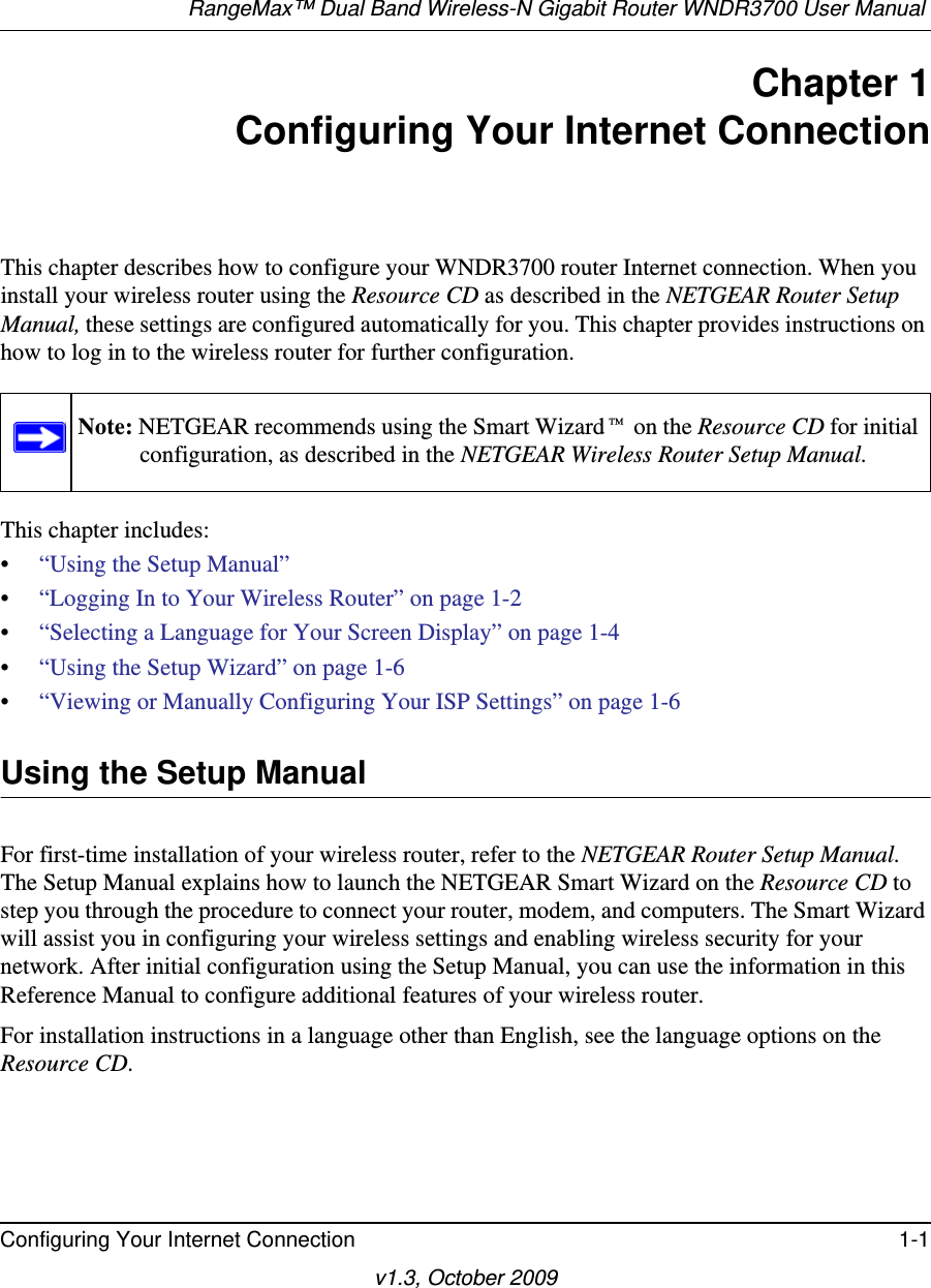 RangeMax™ Dual Band Wireless-N Gigabit Router WNDR3700 User Manual Configuring Your Internet Connection 1-1v1.3, October 2009Chapter 1Configuring Your Internet ConnectionThis chapter describes how to configure your WNDR3700 router Internet connection. When you install your wireless router using the Resource CD as described in the NETGEAR Router Setup Manual, these settings are configured automatically for you. This chapter provides instructions on how to log in to the wireless router for further configuration.This chapter includes:•“Using the Setup Manual”•“Logging In to Your Wireless Router” on page 1-2•“Selecting a Language for Your Screen Display” on page 1-4 •“Using the Setup Wizard” on page 1-6•“Viewing or Manually Configuring Your ISP Settings” on page 1-6Using the Setup ManualFor first-time installation of your wireless router, refer to the NETGEAR Router Setup Manual. The Setup Manual explains how to launch the NETGEAR Smart Wizard on the Resource CD to step you through the procedure to connect your router, modem, and computers. The Smart Wizard will assist you in configuring your wireless settings and enabling wireless security for your network. After initial configuration using the Setup Manual, you can use the information in this Reference Manual to configure additional features of your wireless router.For installation instructions in a language other than English, see the language options on the Resource CD.Note: NETGEAR recommends using the Smart Wizard™ on the Resource CD for initial configuration, as described in the NETGEAR Wireless Router Setup Manual.