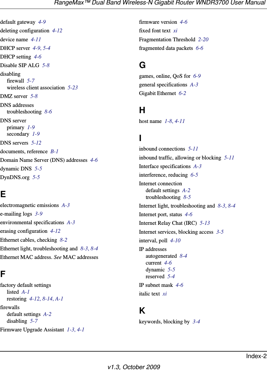 RangeMax™ Dual Band Wireless-N Gigabit Router WNDR3700 User Manual Index-2v1.3, October 2009default gateway  4-9deleting configuration  4-12device name  4-11DHCP server  4-9, 5-4DHCP setting  4-6Disable SIP ALG  5-8disablingfirewall  5-7wireless client association  5-23DMZ server  5-8DNS addressestroubleshooting  8-6DNS serverprimary  1-9secondary  1-9DNS servers  5-12documents, reference  B-1Domain Name Server (DNS) addresses  4-6dynamic DNS  5-5DynDNS.org  5-5Eelectromagnetic emissions  A-3e-mailing logs  3-9environmental specifications  A-3erasing configuration  4-12Ethernet cables, checking  8-2Ethernet light, troubleshooting and  8-3, 8-4Ethernet MAC address. See MAC addressesFfactory default settingslisted  A-1restoring  4-12, 8-14, A-1firewallsdefault settings  A-2disabling  5-7Firmware Upgrade Assistant  1-3, 4-1firmware version  4-6fixed font text  xiFragmentation Threshold  2-20fragmented data packets  6-6Ggames, online, QoS for  6-9general specifications  A-3Gigabit Ethernet  6-2Hhost name  1-8, 4-11Iinbound connections  5-11inbound traffic, allowing or blocking  5-11Interface specifications  A-3interference, reducing  6-5Internet connectiondefault settings  A-2troubleshooting  8-5Internet light, troubleshooting and  8-3, 8-4Internet port, status  4-6Internet Relay Chat (IRC)  5-13Internet services, blocking access  3-5interval, poll  4-10IP addressesautogenerated  8-4current  4-6dynamic  5-5reserved  5-4IP subnet mask  4-6italic text  xiKkeywords, blocking by  3-4