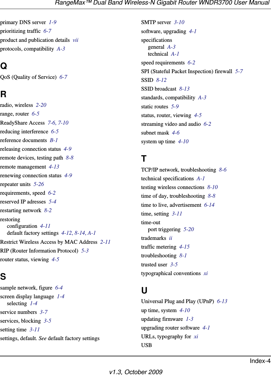 RangeMax™ Dual Band Wireless-N Gigabit Router WNDR3700 User Manual Index-4v1.3, October 2009primary DNS server  1-9prioritizing traffic  6-7product and publication details  viiprotocols, compatibility  A-3QQoS (Quality of Service)  6-7Rradio, wireless  2-20range, router  6-5ReadyShare Access  7-6, 7-10reducing interference  6-5reference documents  B-1releasing connection status  4-9remote devices, testing path  8-8remote management  4-13renewing connection status  4-9repeater units  5-26requirements, speed  6-2reserved IP adresses  5-4restarting network  8-2restoringconfiguration  4-11default factory settings  4-12, 8-14, A-1Restrict Wireless Access by MAC Address  2-11RIP (Router Information Protocol)  5-3router status, viewing  4-5Ssample network, figure  6-4screen display language  1-4selecting  1-4service numbers  3-7services, blocking  3-5setting time  3-11settings, default. See default factory settingsSMTP server  3-10software, upgrading  4-1specificationsgeneral  A-3technical  A-1speed requirements  6-2SPI (Stateful Packet Inspection) firewall  5-7SSID  8-12SSID broadcast  8-13standards, compatibility  A-3static routes  5-9status, router, viewing  4-5streaming video and audio  6-2subnet mask  4-6system up time  4-10TTCP/IP network, troubleshooting  8-6technical specifications  A-1testing wireless connections  8-10time of day, troubleshooting  8-8time to live, advertisement  6-14time, setting  3-11time-outport triggering  5-20trademarks  iitraffic metering  4-15troubleshooting  8-1trusted user  3-5typographical conventions  xiUUniversal Plug and Play (UPnP)  6-13up time, system  4-10updating firmware  1-3upgrading router software  4-1URLs, typography for  xiUSB