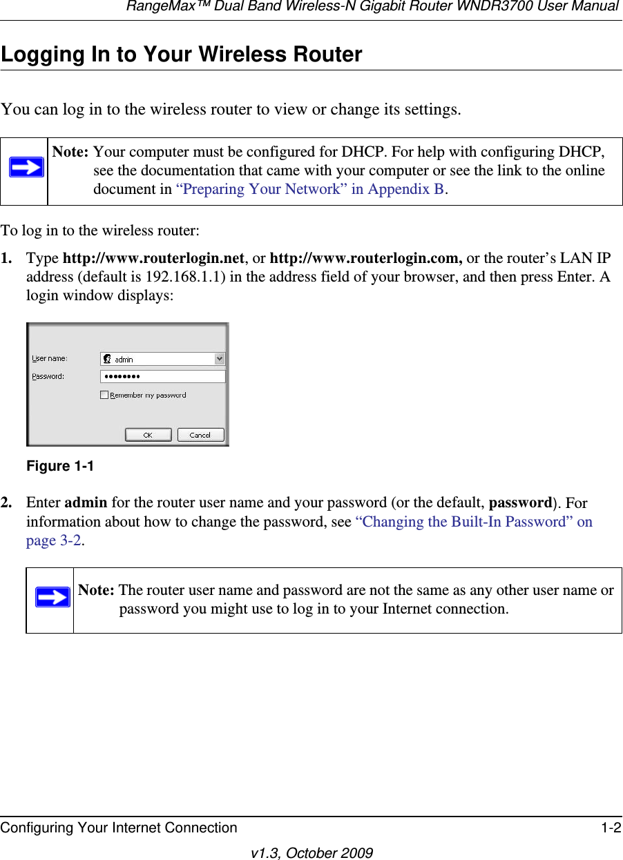 RangeMax™ Dual Band Wireless-N Gigabit Router WNDR3700 User Manual Configuring Your Internet Connection 1-2v1.3, October 2009Logging In to Your Wireless Router You can log in to the wireless router to view or change its settings. To log in to the wireless router:1. Type http://www.routerlogin.net, or http://www.routerlogin.com, or the router’s LAN IP address (default is 192.168.1.1) in the address field of your browser, and then press Enter. A login window displays:2. Enter admin for the router user name and your password (or the default, password). For information about how to change the password, see “Changing the Built-In Password” on page 3-2.Note: Your computer must be configured for DHCP. For help with configuring DHCP, see the documentation that came with your computer or see the link to the online document in “Preparing Your Network” in Appendix B.Figure 1-1Note: The router user name and password are not the same as any other user name or password you might use to log in to your Internet connection.