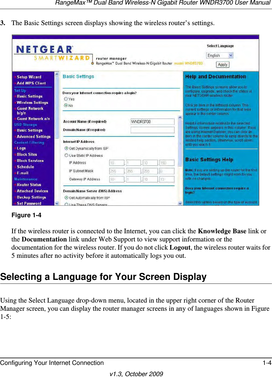 RangeMax™ Dual Band Wireless-N Gigabit Router WNDR3700 User Manual Configuring Your Internet Connection 1-4v1.3, October 20093. The Basic Settings screen displays showing the wireless router’s settings.If the wireless router is connected to the Internet, you can click the Knowledge Base link or the Documentation link under Web Support to view support information or the documentation for the wireless router. If you do not click Logout, the wireless router waits for 5 minutes after no activity before it automatically logs you out.Selecting a Language for Your Screen DisplayUsing the Select Language drop-down menu, located in the upper right corner of the Router Manager screen, you can display the router manager screens in any of languages shown in Figure 1-5:Figure 1-4