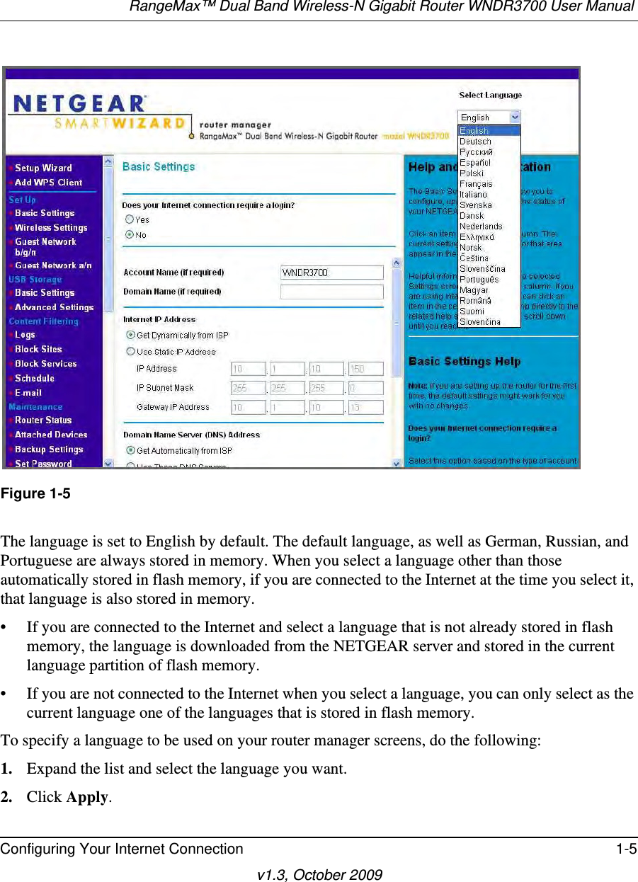 RangeMax™ Dual Band Wireless-N Gigabit Router WNDR3700 User Manual Configuring Your Internet Connection 1-5v1.3, October 2009Figure 1-5The language is set to English by default. The default language, as well as German, Russian, and Portuguese are always stored in memory. When you select a language other than those automatically stored in flash memory, if you are connected to the Internet at the time you select it, that language is also stored in memory. • If you are connected to the Internet and select a language that is not already stored in flash memory, the language is downloaded from the NETGEAR server and stored in the current language partition of flash memory. • If you are not connected to the Internet when you select a language, you can only select as the current language one of the languages that is stored in flash memory.To specify a language to be used on your router manager screens, do the following:1. Expand the list and select the language you want.2. Click Apply.