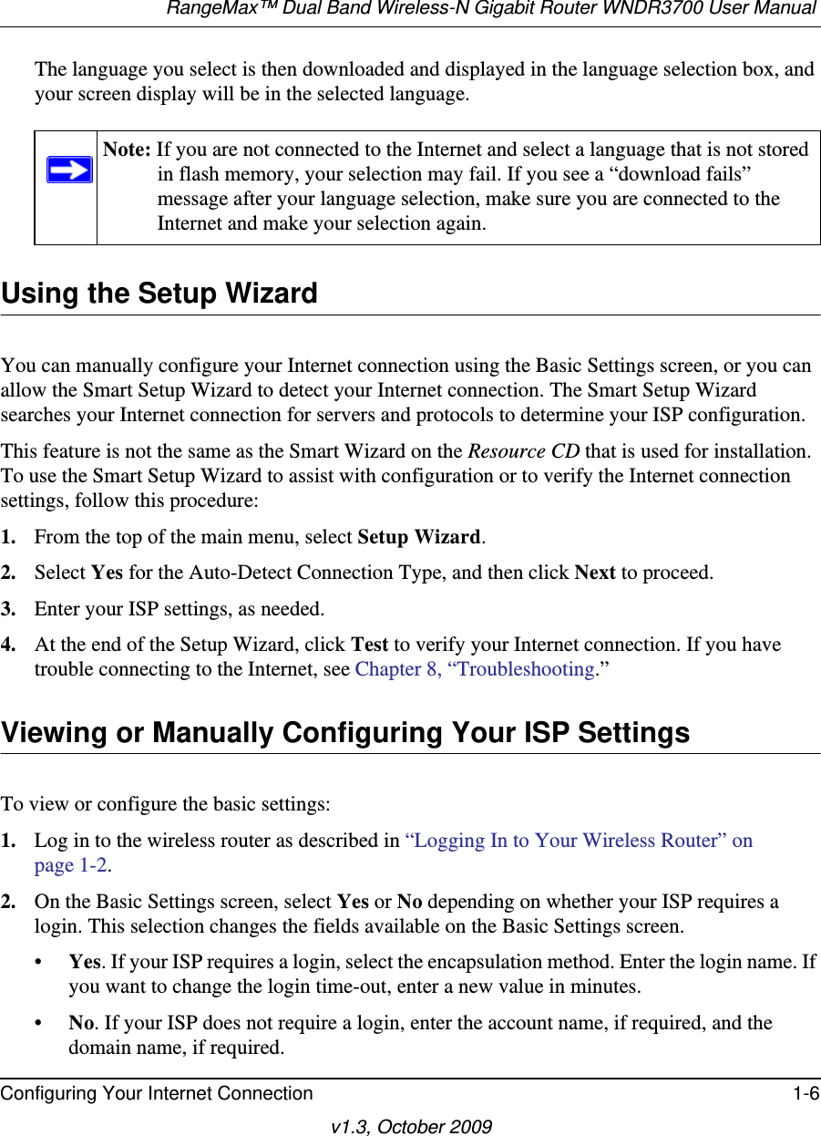 RangeMax™ Dual Band Wireless-N Gigabit Router WNDR3700 User Manual Configuring Your Internet Connection 1-6v1.3, October 2009The language you select is then downloaded and displayed in the language selection box, and your screen display will be in the selected language.Using the Setup WizardYou can manually configure your Internet connection using the Basic Settings screen, or you can allow the Smart Setup Wizard to detect your Internet connection. The Smart Setup Wizard searches your Internet connection for servers and protocols to determine your ISP configuration.This feature is not the same as the Smart Wizard on the Resource CD that is used for installation. To use the Smart Setup Wizard to assist with configuration or to verify the Internet connection settings, follow this procedure:1. From the top of the main menu, select Setup Wizard.2. Select Yes for the Auto-Detect Connection Type, and then click Next to proceed.3. Enter your ISP settings, as needed.4. At the end of the Setup Wizard, click Test to verify your Internet connection. If you have trouble connecting to the Internet, see Chapter 8, “Troubleshooting.”Viewing or Manually Configuring Your ISP SettingsTo view or configure the basic settings: 1. Log in to the wireless router as described in “Logging In to Your Wireless Router” on page 1-2.2. On the Basic Settings screen, select Yes or No depending on whether your ISP requires a login. This selection changes the fields available on the Basic Settings screen.•Yes. If your ISP requires a login, select the encapsulation method. Enter the login name. If you want to change the login time-out, enter a new value in minutes.•No. If your ISP does not require a login, enter the account name, if required, and the domain name, if required.Note: If you are not connected to the Internet and select a language that is not stored in flash memory, your selection may fail. If you see a “download fails” message after your language selection, make sure you are connected to the Internet and make your selection again. 