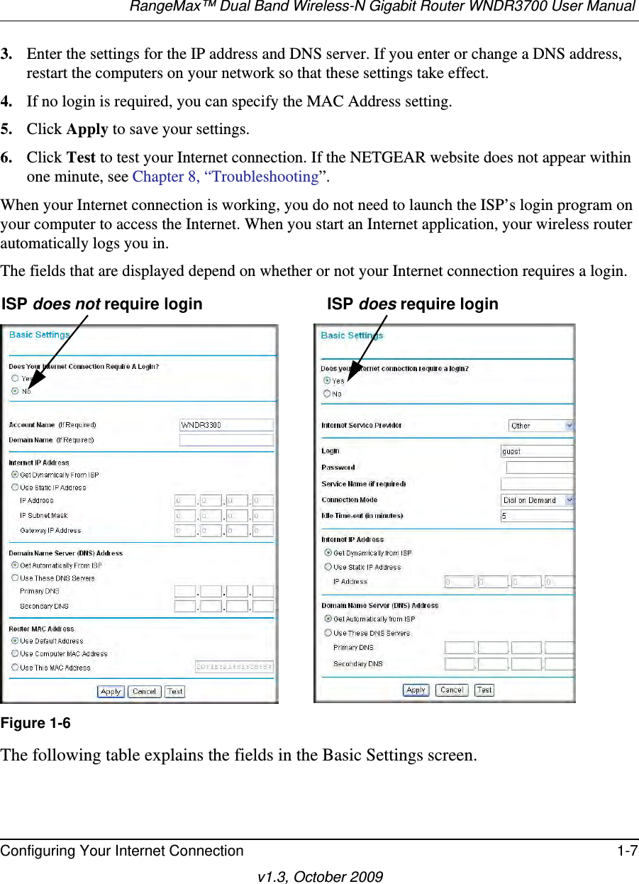 RangeMax™ Dual Band Wireless-N Gigabit Router WNDR3700 User Manual Configuring Your Internet Connection 1-7v1.3, October 20093. Enter the settings for the IP address and DNS server. If you enter or change a DNS address, restart the computers on your network so that these settings take effect.4. If no login is required, you can specify the MAC Address setting.5. Click Apply to save your settings.6. Click Test to test your Internet connection. If the NETGEAR website does not appear within one minute, see Chapter 8, “Troubleshooting”.When your Internet connection is working, you do not need to launch the ISP’s login program on your computer to access the Internet. When you start an Internet application, your wireless router automatically logs you in.The fields that are displayed depend on whether or not your Internet connection requires a login.The following table explains the fields in the Basic Settings screen. Figure 1-6ISP does not require login ISP does require login