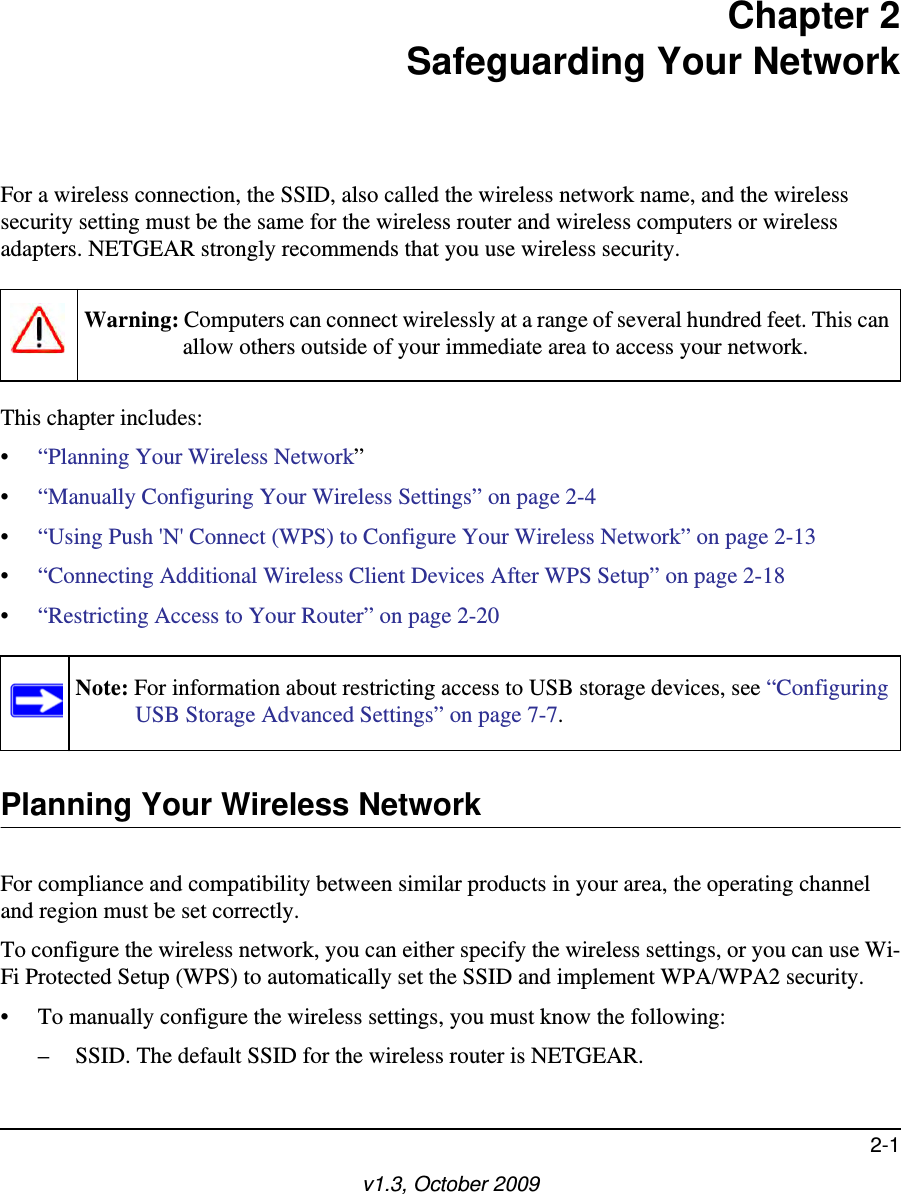 2-1v1.3, October 2009Chapter 2Safeguarding Your NetworkFor a wireless connection, the SSID, also called the wireless network name, and the wireless security setting must be the same for the wireless router and wireless computers or wireless adapters. NETGEAR strongly recommends that you use wireless security. This chapter includes:•“Planning Your Wireless Network”•“Manually Configuring Your Wireless Settings” on page 2-4•“Using Push &apos;N&apos; Connect (WPS) to Configure Your Wireless Network” on page 2-13•“Connecting Additional Wireless Client Devices After WPS Setup” on page 2-18•“Restricting Access to Your Router” on page 2-20 Planning Your Wireless NetworkFor compliance and compatibility between similar products in your area, the operating channel and region must be set correctly. To configure the wireless network, you can either specify the wireless settings, or you can use Wi-Fi Protected Setup (WPS) to automatically set the SSID and implement WPA/WPA2 security.• To manually configure the wireless settings, you must know the following:– SSID. The default SSID for the wireless router is NETGEAR. Warning: Computers can connect wirelessly at a range of several hundred feet. This can allow others outside of your immediate area to access your network.Note: For information about restricting access to USB storage devices, see “Configuring USB Storage Advanced Settings” on page 7-7.