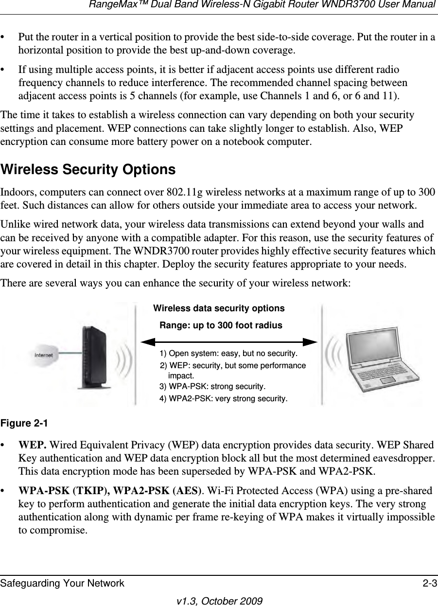 RangeMax™ Dual Band Wireless-N Gigabit Router WNDR3700 User Manual Safeguarding Your Network 2-3v1.3, October 2009• Put the router in a vertical position to provide the best side-to-side coverage. Put the router in a horizontal position to provide the best up-and-down coverage. • If using multiple access points, it is better if adjacent access points use different radio frequency channels to reduce interference. The recommended channel spacing between adjacent access points is 5 channels (for example, use Channels 1 and 6, or 6 and 11).The time it takes to establish a wireless connection can vary depending on both your security settings and placement. WEP connections can take slightly longer to establish. Also, WEP encryption can consume more battery power on a notebook computer.Wireless Security OptionsIndoors, computers can connect over 802.11g wireless networks at a maximum range of up to 300 feet. Such distances can allow for others outside your immediate area to access your network.Unlike wired network data, your wireless data transmissions can extend beyond your walls and can be received by anyone with a compatible adapter. For this reason, use the security features of your wireless equipment. The WNDR3700 router provides highly effective security features which are covered in detail in this chapter. Deploy the security features appropriate to your needs.There are several ways you can enhance the security of your wireless network:•WEP. Wired Equivalent Privacy (WEP) data encryption provides data security. WEP Shared Key authentication and WEP data encryption block all but the most determined eavesdropper. This data encryption mode has been superseded by WPA-PSK and WPA2-PSK.•WPA-PSK (TKIP), WPA2-PSK (AES). Wi-Fi Protected Access (WPA) using a pre-shared key to perform authentication and generate the initial data encryption keys. The very strong authentication along with dynamic per frame re-keying of WPA makes it virtually impossible to compromise.  Figure 2-1 Wireless data security optionsRange: up to 300 foot radius1) Open system: easy, but no security.2) WEP: security, but some performance     impact.3) WPA-PSK: strong security.4) WPA2-PSK: very strong security.