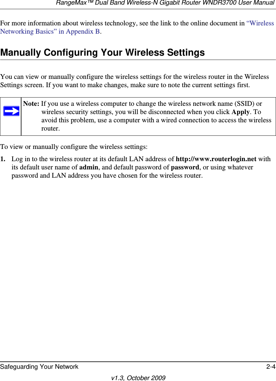 RangeMax™ Dual Band Wireless-N Gigabit Router WNDR3700 User Manual Safeguarding Your Network 2-4v1.3, October 2009For more information about wireless technology, see the link to the online document in “Wireless Networking Basics” in Appendix B.Manually Configuring Your Wireless SettingsYou can view or manually configure the wireless settings for the wireless router in the Wireless Settings screen. If you want to make changes, make sure to note the current settings first. To view or manually configure the wireless settings:1. Log in to the wireless router at its default LAN address of http://www.routerlogin.net with its default user name of admin, and default password of password, or using whatever password and LAN address you have chosen for the wireless router.Note: If you use a wireless computer to change the wireless network name (SSID) or wireless security settings, you will be disconnected when you click Apply. To avoid this problem, use a computer with a wired connection to access the wireless router.