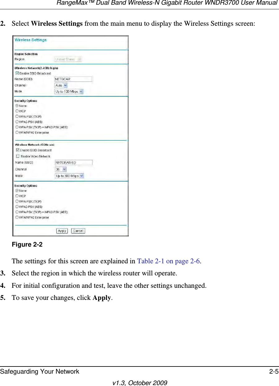 RangeMax™ Dual Band Wireless-N Gigabit Router WNDR3700 User Manual Safeguarding Your Network 2-5v1.3, October 20092. Select Wireless Settings from the main menu to display the Wireless Settings screen:The settings for this screen are explained in Table 2-1 on page 2-6.3. Select the region in which the wireless router will operate. 4. For initial configuration and test, leave the other settings unchanged. 5. To save your changes, click Apply.Figure 2-2