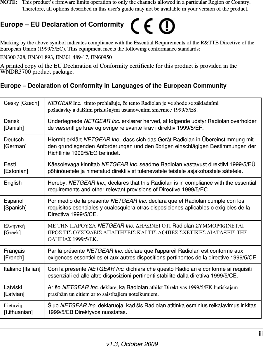 v1.3, October 2009iiiNOTE: This product’s firmware limits operation to only the channels allowed in a particular Region or Country. Therefore, all options described in this user&apos;s guide may not be available in your version of the product.Europe – EU Declaration of Conformity Marking by the above symbol indicates compliance with the Essential Requirements of the R&amp;TTE Directive of the European Union (1999/5/EC). This equipment meets the following conformance standards:EN300 328, EN301 893, EN301 489-17, EN60950A printed copy of the EU Declaration of Conformity certificate for this product is provided in the WNDR3700 product package. Europe – Declaration of Conformity in Languages of the European CommunityCesky [Czech] NETGEAR Inc.  tímto prohlašuje, že tento Radiolan je ve shode se základními požadavky a dalšími príslušnými ustanoveními smernice 1999/5/ES.Dansk [Danish]Undertegnede NETGEAR Inc. erklærer herved, at følgende udstyr Radiolan overholder de væsentlige krav og øvrige relevante krav i direktiv 1999/5/EF.Deutsch [German]Hiermit erklärt NETGEAR Inc., dass sich das Gerät Radiolan in Übereinstimmung mit den grundlegenden Anforderungen und den übrigen einschlägigen Bestimmungen der Richtlinie 1999/5/EG befindet.Eesti [Estonian]Käesolevaga kinnitab NETGEAR Inc. seadme Radiolan vastavust direktiivi 1999/5/EÜ põhinõuetele ja nimetatud direktiivist tulenevatele teistele asjakohastele sätetele.English Hereby, NETGEAR Inc., declares that this Radiolan is in compliance with the essential requirements and other relevant provisions of Directive 1999/5/EC.Español [Spanish]Por medio de la presente NETGEAR Inc. declara que el Radiolan cumple con los requisitos esenciales y cualesquiera otras disposiciones aplicables o exigibles de la Directiva 1999/5/CE.ζζηνδεή [Greek]Μ ΣΗΝ ΠΑΡΟΤ΢Α NETGEAR Inc. ΗΛΩΝΙ ΟΣΙ Radiolan ΢ΤΜΜΟΡΦΩΝΣΑΙ ΠΡΟ΢ ΣΙ΢ ΟΤ΢ΙΩΙ΢ ΑΠΑΙΣΗ΢Ι΢ ΚΑΙ ΣΙ΢ ΛΟΙΠ΢ ΢ΧΣΙΚ΢ ΙΑΣΑΞΙ΢ ΣΗ΢ ΟΗΓΙΑ΢ 1999/5/Κ.Français [French]Par la présente NETGEAR Inc. déclare que l&apos;appareil Radiolan est conforme aux exigences essentielles et aux autres dispositions pertinentes de la directive 1999/5/CE.Italiano [Italian] Con la presente NETGEAR Inc. dichiara che questo Radiolan è conforme ai requisiti essenziali ed alle altre disposizioni pertinenti stabilite dalla direttiva 1999/5/CE.Latviski [Latvian]Ar šo NETGEAR Inc. deklarē, ka Radiolan atbilst Direktīvas 1999/5/EK būtiskajām prasībām un citiem ar to saistītajiem noteikumiem.Lietuvių [Lithuanian] Šiuo NETGEAR Inc. deklaruoja, kad šis Radiolan atitinka esminius reikalavimus ir kitas 1999/5/EB Direktyvos nuostatas.