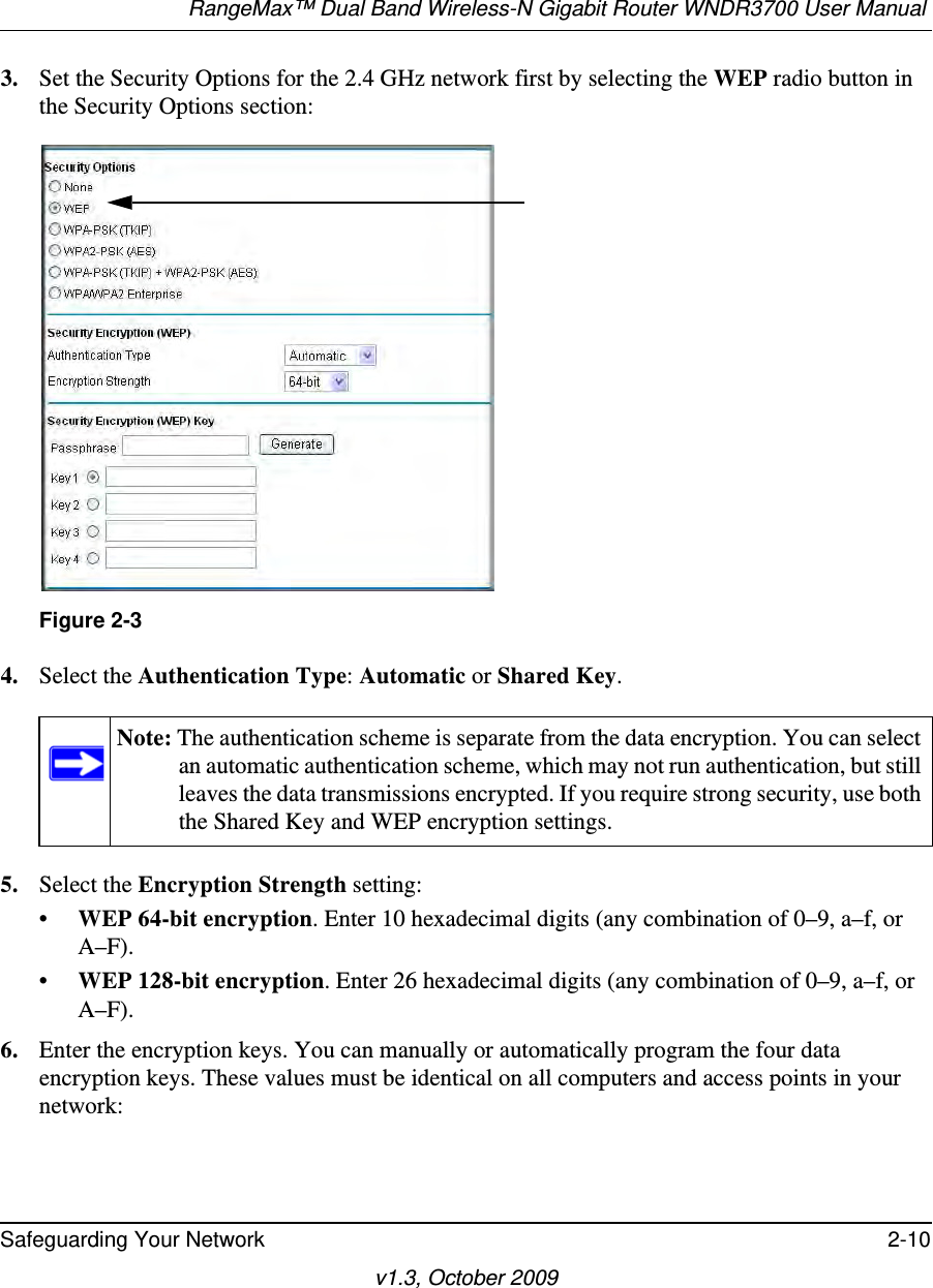 RangeMax™ Dual Band Wireless-N Gigabit Router WNDR3700 User Manual Safeguarding Your Network 2-10v1.3, October 20093. Set the Security Options for the 2.4 GHz network first by selecting the WEP radio button in the Security Options section:4. Select the Authentication Type: Automatic or Shared Key.5. Select the Encryption Strength setting:•WEP 64-bit encryption. Enter 10 hexadecimal digits (any combination of 0–9, a–f, or A–F).•WEP 128-bit encryption. Enter 26 hexadecimal digits (any combination of 0–9, a–f, or A–F).6. Enter the encryption keys. You can manually or automatically program the four data encryption keys. These values must be identical on all computers and access points in your network:Figure 2-3Note: The authentication scheme is separate from the data encryption. You can select an automatic authentication scheme, which may not run authentication, but still leaves the data transmissions encrypted. If you require strong security, use both the Shared Key and WEP encryption settings.