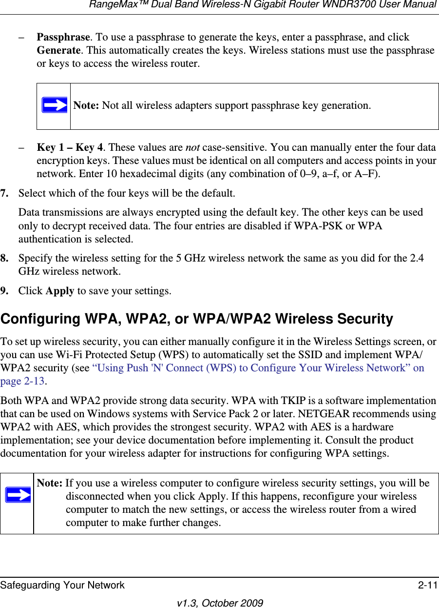 RangeMax™ Dual Band Wireless-N Gigabit Router WNDR3700 User Manual Safeguarding Your Network 2-11v1.3, October 2009–Passphrase. To use a passphrase to generate the keys, enter a passphrase, and click Generate. This automatically creates the keys. Wireless stations must use the passphrase or keys to access the wireless router. –Key 1 – Key 4. These values are not case-sensitive. You can manually enter the four data encryption keys. These values must be identical on all computers and access points in your network. Enter 10 hexadecimal digits (any combination of 0–9, a–f, or A–F).7. Select which of the four keys will be the default. Data transmissions are always encrypted using the default key. The other keys can be used only to decrypt received data. The four entries are disabled if WPA-PSK or WPA authentication is selected. 8. Specify the wireless setting for the 5 GHz wireless network the same as you did for the 2.4 GHz wireless network.9. Click Apply to save your settings.Configuring WPA, WPA2, or WPA/WPA2 Wireless SecurityTo set up wireless security, you can either manually configure it in the Wireless Settings screen, or you can use Wi-Fi Protected Setup (WPS) to automatically set the SSID and implement WPA/WPA2 security (see “Using Push &apos;N&apos; Connect (WPS) to Configure Your Wireless Network” on page 2-13. Both WPA and WPA2 provide strong data security. WPA with TKIP is a software implementation that can be used on Windows systems with Service Pack 2 or later. NETGEAR recommends using WPA2 with AES, which provides the strongest security. WPA2 with AES is a hardware implementation; see your device documentation before implementing it. Consult the product documentation for your wireless adapter for instructions for configuring WPA settings.Note: Not all wireless adapters support passphrase key generation.Note: If you use a wireless computer to configure wireless security settings, you will be disconnected when you click Apply. If this happens, reconfigure your wireless computer to match the new settings, or access the wireless router from a wired computer to make further changes.