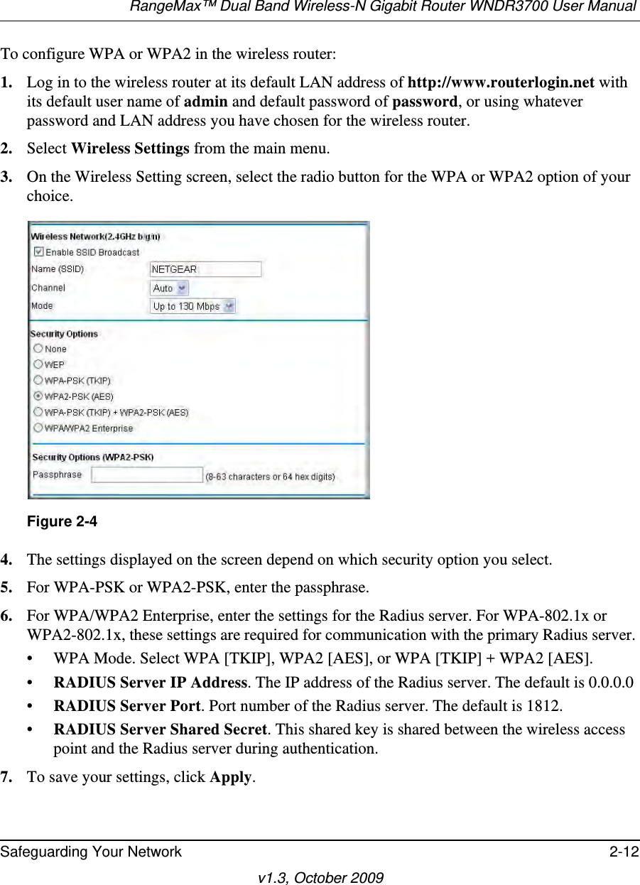 RangeMax™ Dual Band Wireless-N Gigabit Router WNDR3700 User Manual Safeguarding Your Network 2-12v1.3, October 2009To configure WPA or WPA2 in the wireless router:1. Log in to the wireless router at its default LAN address of http://www.routerlogin.net with its default user name of admin and default password of password, or using whatever password and LAN address you have chosen for the wireless router.2. Select Wireless Settings from the main menu. 3. On the Wireless Setting screen, select the radio button for the WPA or WPA2 option of your choice.4. The settings displayed on the screen depend on which security option you select.5. For WPA-PSK or WPA2-PSK, enter the passphrase. 6. For WPA/WPA2 Enterprise, enter the settings for the Radius server. For WPA-802.1x or WPA2-802.1x, these settings are required for communication with the primary Radius server. • WPA Mode. Select WPA [TKIP], WPA2 [AES], or WPA [TKIP] + WPA2 [AES].•RADIUS Server IP Address. The IP address of the Radius server. The default is 0.0.0.0•RADIUS Server Port. Port number of the Radius server. The default is 1812.•RADIUS Server Shared Secret. This shared key is shared between the wireless access point and the Radius server during authentication. 7. To save your settings, click Apply.Figure 2-4