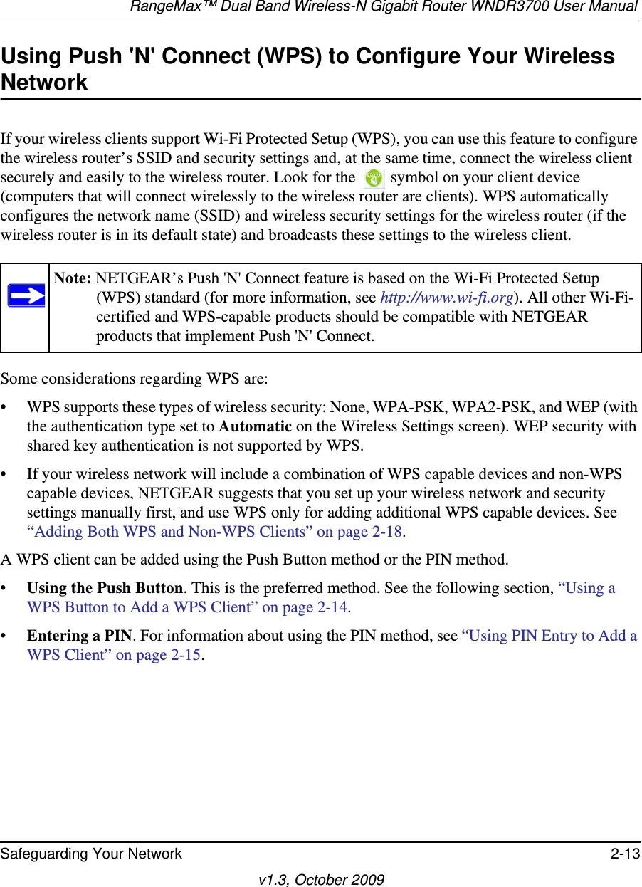 RangeMax™ Dual Band Wireless-N Gigabit Router WNDR3700 User Manual Safeguarding Your Network 2-13v1.3, October 2009Using Push &apos;N&apos; Connect (WPS) to Configure Your Wireless NetworkIf your wireless clients support Wi-Fi Protected Setup (WPS), you can use this feature to configure the wireless router’s SSID and security settings and, at the same time, connect the wireless client securely and easily to the wireless router. Look for the   symbol on your client device (computers that will connect wirelessly to the wireless router are clients). WPS automatically configures the network name (SSID) and wireless security settings for the wireless router (if the wireless router is in its default state) and broadcasts these settings to the wireless client.Some considerations regarding WPS are:• WPS supports these types of wireless security: None, WPA-PSK, WPA2-PSK, and WEP (with the authentication type set to Automatic on the Wireless Settings screen). WEP security with shared key authentication is not supported by WPS.• If your wireless network will include a combination of WPS capable devices and non-WPS capable devices, NETGEAR suggests that you set up your wireless network and security settings manually first, and use WPS only for adding additional WPS capable devices. See “Adding Both WPS and Non-WPS Clients” on page 2-18.A WPS client can be added using the Push Button method or the PIN method.•Using the Push Button. This is the preferred method. See the following section, “Using a WPS Button to Add a WPS Client” on page 2-14.•Entering a PIN. For information about using the PIN method, see “Using PIN Entry to Add a WPS Client” on page 2-15.Note: NETGEAR’s Push &apos;N&apos; Connect feature is based on the Wi-Fi Protected Setup (WPS) standard (for more information, see http://www.wi-fi.org). All other Wi-Fi-certified and WPS-capable products should be compatible with NETGEAR products that implement Push &apos;N&apos; Connect.