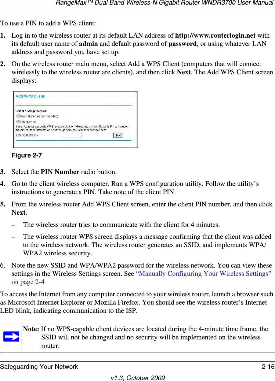 RangeMax™ Dual Band Wireless-N Gigabit Router WNDR3700 User Manual Safeguarding Your Network 2-16v1.3, October 2009To use a PIN to add a WPS client: 1. Log in to the wireless router at its default LAN address of http://www.routerlogin.net with its default user name of admin and default password of password, or using whatever LAN address and password you have set up.2. On the wireless router main menu, select Add a WPS Client (computers that will connect wirelessly to the wireless router are clients), and then click Next. The Add WPS Client screen displays:3. Select the PIN Number radio button.4. Go to the client wireless computer. Run a WPS configuration utility. Follow the utility’s instructions to generate a PIN. Take note of the client PIN.5. From the wireless router Add WPS Client screen, enter the client PIN number, and then click Next.– The wireless router tries to communicate with the client for 4 minutes.– The wireless router WPS screen displays a message confirming that the client was added to the wireless network. The wireless router generates an SSID, and implements WPA/WPA2 wireless security. 6. Note the new SSID and WPA/WPA2 password for the wireless network. You can view these settings in the Wireless Settings screen. See “Manually Configuring Your Wireless Settings” on page 2-4To access the Internet from any computer connected to your wireless router, launch a browser such as Microsoft Internet Explorer or Mozilla Firefox. You should see the wireless router’s Internet LED blink, indicating communication to the ISP.Figure 2-7Note: If no WPS-capable client devices are located during the 4-minute time frame, the SSID will not be changed and no security will be implemented on the wireless router.