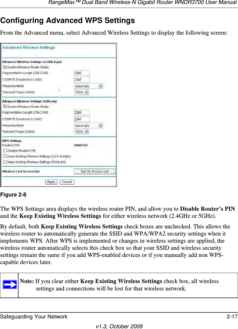 RangeMax™ Dual Band Wireless-N Gigabit Router WNDR3700 User Manual Safeguarding Your Network 2-17v1.3, October 2009Configuring Advanced WPS SettingsFrom the Advanced menu, select Advanced Wireless Settings to display the following screen:The WPS Settings area displays the wireless router PIN, and allow you to Disable Router’s PIN and the Keep Existing Wireless Settings for either wireless network (2.4GHz or 5GHz). By default, both Keep Existing Wireless Settings check boxes are unchecked. This allows the wireless router to automatically generate the SSID and WPA/WPA2 security settings when it implements WPS. After WPS is implemented or changes in wireless settings are applied, the wireless router automatically selects this check box so that your SSID and wireless security settings remain the same if you add WPS-enabled devices or if you manually add non WPS-capable devices later. Figure 2-8Note: If you clear either Keep Existing Wireless Settings check box, all wireless settings and connections will be lost for that wireless network.