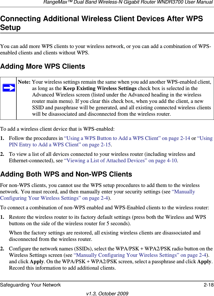 RangeMax™ Dual Band Wireless-N Gigabit Router WNDR3700 User Manual Safeguarding Your Network 2-18v1.3, October 2009Connecting Additional Wireless Client Devices After WPS SetupYou can add more WPS clients to your wireless network, or you can add a combination of WPS-enabled clients and clients without WPS.Adding More WPS ClientsTo add a wireless client device that is WPS-enabled:1. Follow the procedures in “Using a WPS Button to Add a WPS Client” on page 2-14 or “Using PIN Entry to Add a WPS Client” on page 2-15.2. To view a list of all devices connected to your wireless router (including wireless and Ethernet-connected), see “Viewing a List of Attached Devices” on page 4-10.Adding Both WPS and Non-WPS ClientsFor non-WPS clients, you cannot use the WPS setup procedures to add them to the wireless network. You must record, and then manually enter your security settings (see “Manually Configuring Your Wireless Settings” on page 2-4).To connect a combination of non-WPS enabled and WPS-Enabled clients to the wireless router:1. Restore the wireless router to its factory default settings (press both the Wireless and WPS buttons on the side of the wireless router for 5 seconds).When the factory settings are restored, all existing wireless clients are disassociated and disconnected from the wireless router.2. Configure the network names (SSIDs), select the WPA/PSK + WPA2/PSK radio button on the Wireless Settings screen (see “Manually Configuring Your Wireless Settings” on page 2-4). and click Apply. On the WPA/PSK + WPA2/PSK screen, select a passphrase and click Apply. Record this information to add additional clients.Note: Your wireless settings remain the same when you add another WPS-enabled client, as long as the Keep Existing Wireless Settings check box is selected in the Advanced Wireless screen (listed under the Advanced heading in the wireless router main menu). If you clear this check box, when you add the client, a new SSID and passphrase will be generated, and all existing connected wireless clients will be disassociated and disconnected from the wireless router.