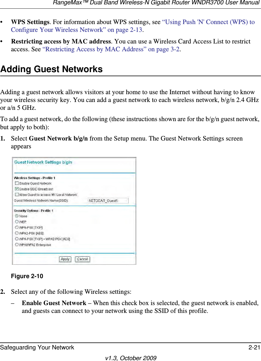 RangeMax™ Dual Band Wireless-N Gigabit Router WNDR3700 User Manual Safeguarding Your Network 2-21v1.3, October 2009•WPS Settings. For information about WPS settings, see “Using Push &apos;N&apos; Connect (WPS) to Configure Your Wireless Network” on page 2-13. •Restricting access by MAC address. You can use a Wireless Card Access List to restrict access. See “Restricting Access by MAC Address” on page 3-2.Adding Guest NetworksAdding a guest network allows visitors at your home to use the Internet without having to know your wireless security key. You can add a guest network to each wireless network, b/g/n 2.4 GHz or a/n 5 GHz.To add a guest network, do the following (these instructions shown are for the b/g/n guest network, but apply to both):1. Select Guest Network b/g/n from the Setup menu. The Guest Network Settings screen appears2. Select any of the following Wireless settings:–Enable Guest Network – When this check box is selected, the guest network is enabled, and guests can connect to your network using the SSID of this profile.Figure 2-10