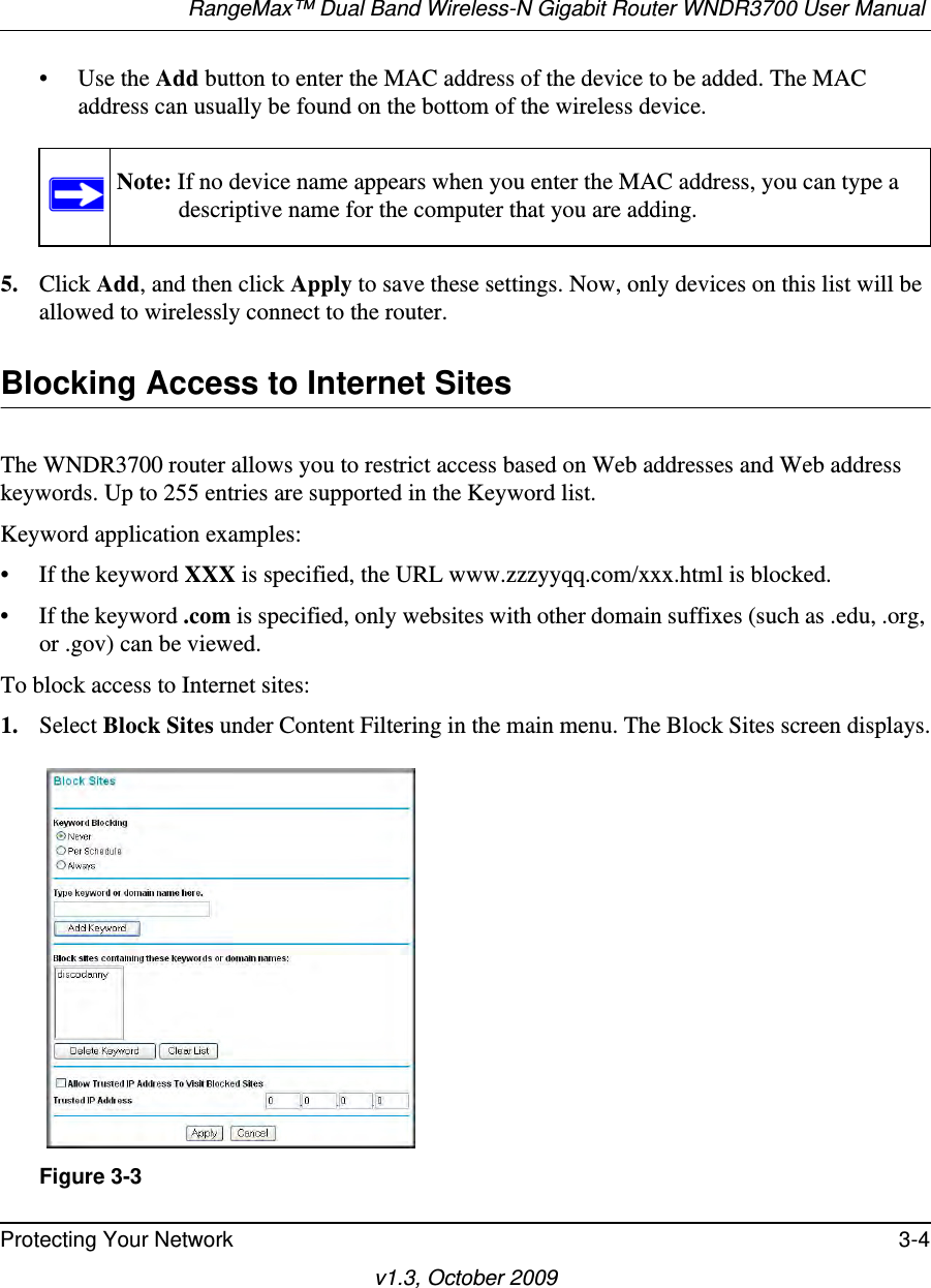 RangeMax™ Dual Band Wireless-N Gigabit Router WNDR3700 User Manual Protecting Your Network 3-4v1.3, October 2009• Use the Add button to enter the MAC address of the device to be added. The MAC address can usually be found on the bottom of the wireless device. 5. Click Add, and then click Apply to save these settings. Now, only devices on this list will be allowed to wirelessly connect to the router.Blocking Access to Internet SitesThe WNDR3700 router allows you to restrict access based on Web addresses and Web address keywords. Up to 255 entries are supported in the Keyword list.Keyword application examples:• If the keyword XXX is specified, the URL www.zzzyyqq.com/xxx.html is blocked.• If the keyword .com is specified, only websites with other domain suffixes (such as .edu, .org, or .gov) can be viewed.To block access to Internet sites:1. Select Block Sites under Content Filtering in the main menu. The Block Sites screen displays.Note: If no device name appears when you enter the MAC address, you can type a descriptive name for the computer that you are adding.Figure 3-3