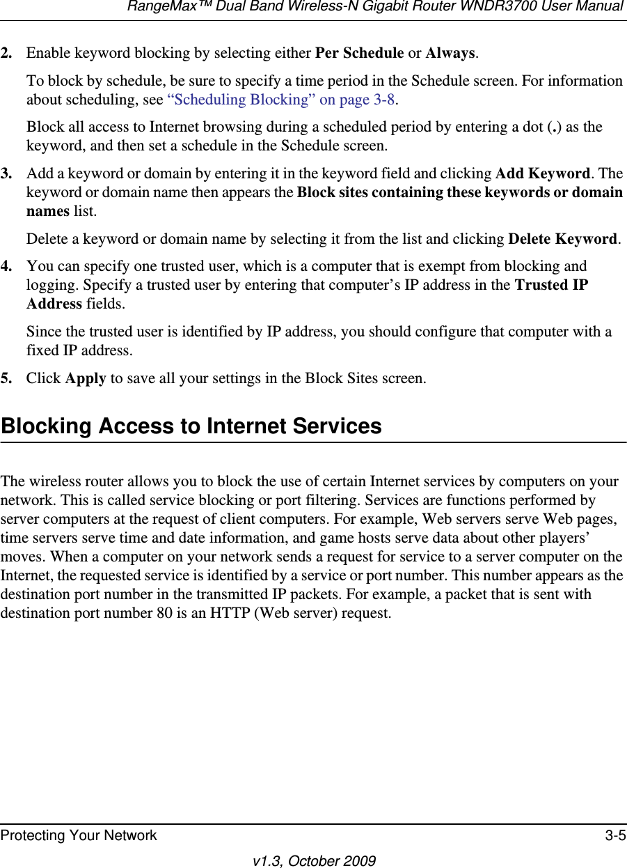 RangeMax™ Dual Band Wireless-N Gigabit Router WNDR3700 User Manual Protecting Your Network 3-5v1.3, October 20092. Enable keyword blocking by selecting either Per Schedule or Always. To block by schedule, be sure to specify a time period in the Schedule screen. For information about scheduling, see “Scheduling Blocking” on page 3-8.Block all access to Internet browsing during a scheduled period by entering a dot (.) as the keyword, and then set a schedule in the Schedule screen.3. Add a keyword or domain by entering it in the keyword field and clicking Add Keyword. The keyword or domain name then appears the Block sites containing these keywords or domain names list. Delete a keyword or domain name by selecting it from the list and clicking Delete Keyword.4. You can specify one trusted user, which is a computer that is exempt from blocking and logging. Specify a trusted user by entering that computer’s IP address in the Trusted IP Address fields.Since the trusted user is identified by IP address, you should configure that computer with a fixed IP address.5. Click Apply to save all your settings in the Block Sites screen.Blocking Access to Internet ServicesThe wireless router allows you to block the use of certain Internet services by computers on your network. This is called service blocking or port filtering. Services are functions performed by server computers at the request of client computers. For example, Web servers serve Web pages, time servers serve time and date information, and game hosts serve data about other players’ moves. When a computer on your network sends a request for service to a server computer on the Internet, the requested service is identified by a service or port number. This number appears as the destination port number in the transmitted IP packets. For example, a packet that is sent with destination port number 80 is an HTTP (Web server) request.