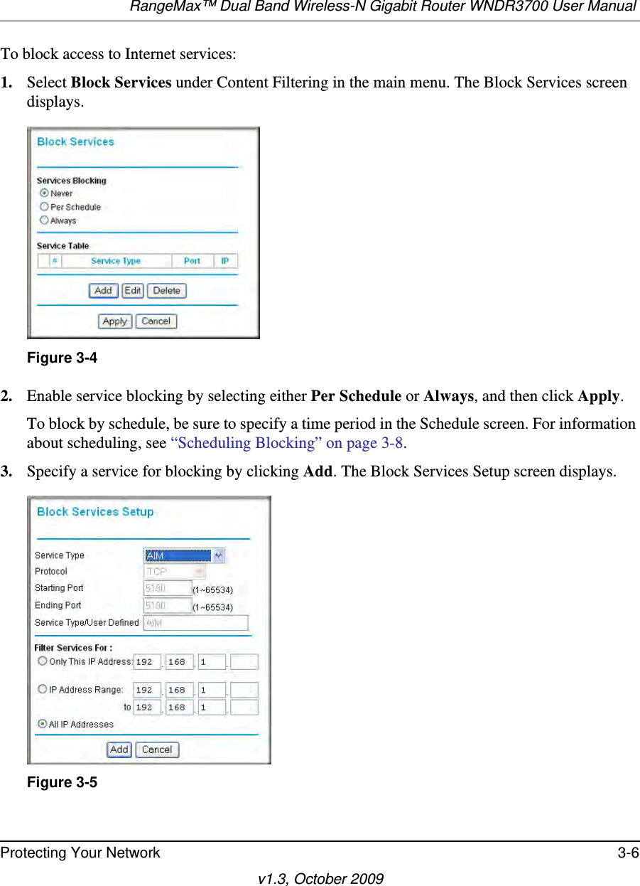 RangeMax™ Dual Band Wireless-N Gigabit Router WNDR3700 User Manual Protecting Your Network 3-6v1.3, October 2009To block access to Internet services:1. Select Block Services under Content Filtering in the main menu. The Block Services screen displays.2. Enable service blocking by selecting either Per Schedule or Always, and then click Apply. To block by schedule, be sure to specify a time period in the Schedule screen. For information about scheduling, see “Scheduling Blocking” on page 3-8.3. Specify a service for blocking by clicking Add. The Block Services Setup screen displays.Figure 3-4Figure 3-5