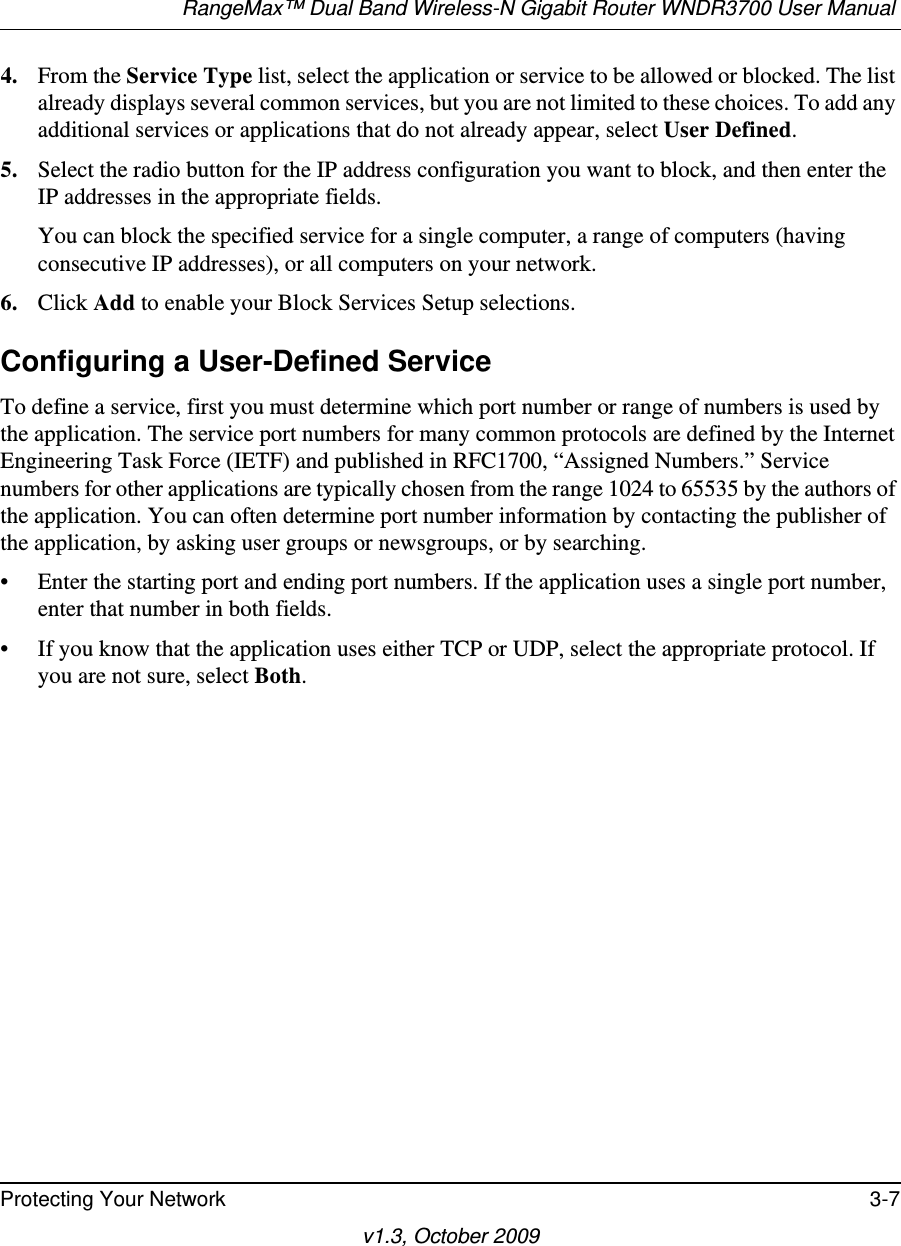 RangeMax™ Dual Band Wireless-N Gigabit Router WNDR3700 User Manual Protecting Your Network 3-7v1.3, October 20094. From the Service Type list, select the application or service to be allowed or blocked. The list already displays several common services, but you are not limited to these choices. To add any additional services or applications that do not already appear, select User Defined.5. Select the radio button for the IP address configuration you want to block, and then enter the IP addresses in the appropriate fields.You can block the specified service for a single computer, a range of computers (having consecutive IP addresses), or all computers on your network.6. Click Add to enable your Block Services Setup selections.Configuring a User-Defined ServiceTo define a service, first you must determine which port number or range of numbers is used by the application. The service port numbers for many common protocols are defined by the Internet Engineering Task Force (IETF) and published in RFC1700, “Assigned Numbers.” Service numbers for other applications are typically chosen from the range 1024 to 65535 by the authors of the application. You can often determine port number information by contacting the publisher of the application, by asking user groups or newsgroups, or by searching.• Enter the starting port and ending port numbers. If the application uses a single port number, enter that number in both fields.• If you know that the application uses either TCP or UDP, select the appropriate protocol. If you are not sure, select Both.