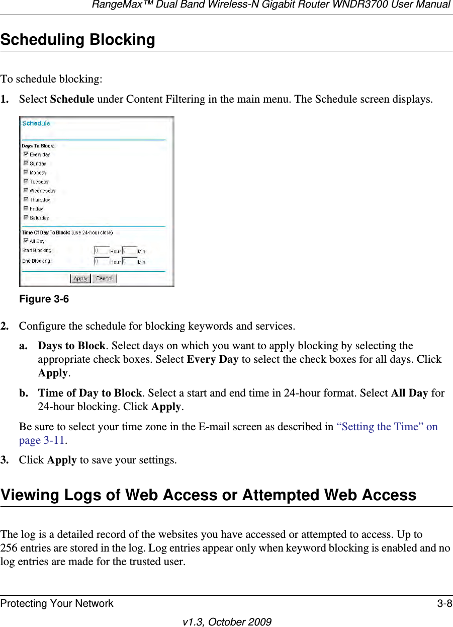 RangeMax™ Dual Band Wireless-N Gigabit Router WNDR3700 User Manual Protecting Your Network 3-8v1.3, October 2009Scheduling BlockingTo schedule blocking:1. Select Schedule under Content Filtering in the main menu. The Schedule screen displays.2. Configure the schedule for blocking keywords and services.a. Days to Block. Select days on which you want to apply blocking by selecting the appropriate check boxes. Select Every Day to select the check boxes for all days. Click Apply.b. Time of Day to Block. Select a start and end time in 24-hour format. Select All Day for 24-hour blocking. Click Apply.Be sure to select your time zone in the E-mail screen as described in “Setting the Time” on page 3-11.3. Click Apply to save your settings.Viewing Logs of Web Access or Attempted Web AccessThe log is a detailed record of the websites you have accessed or attempted to access. Up to 256 entries are stored in the log. Log entries appear only when keyword blocking is enabled and no log entries are made for the trusted user.Figure 3-6