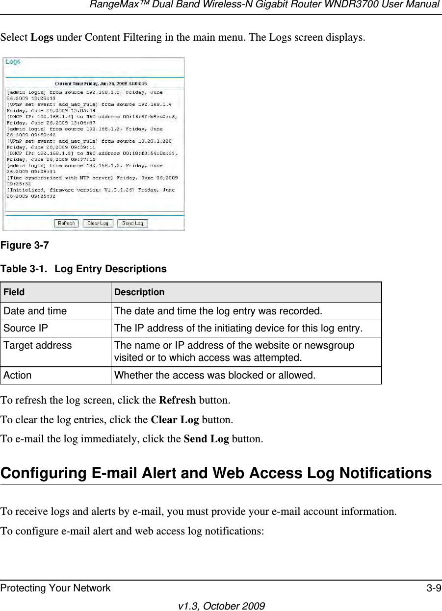 RangeMax™ Dual Band Wireless-N Gigabit Router WNDR3700 User Manual Protecting Your Network 3-9v1.3, October 2009Select Logs under Content Filtering in the main menu. The Logs screen displays.To refresh the log screen, click the Refresh button.To clear the log entries, click the Clear Log button.To e-mail the log immediately, click the Send Log button.Configuring E-mail Alert and Web Access Log NotificationsTo receive logs and alerts by e-mail, you must provide your e-mail account information. To configure e-mail alert and web access log notifications:Figure 3-7Table 3-1.  Log Entry DescriptionsField DescriptionDate and time The date and time the log entry was recorded.Source IP The IP address of the initiating device for this log entry.Target address The name or IP address of the website or newsgroup visited or to which access was attempted.Action Whether the access was blocked or allowed.