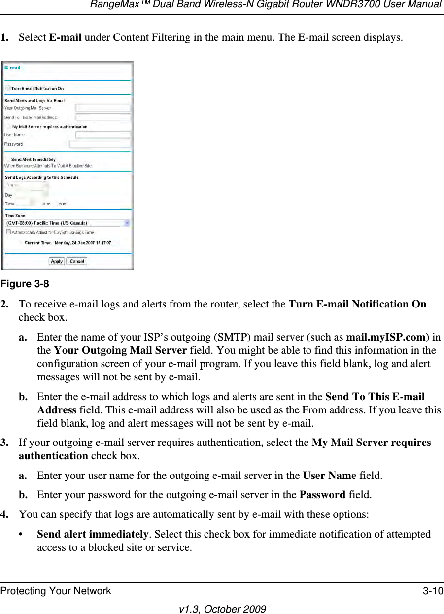 RangeMax™ Dual Band Wireless-N Gigabit Router WNDR3700 User Manual Protecting Your Network 3-10v1.3, October 20091. Select E-mail under Content Filtering in the main menu. The E-mail screen displays.2. To receive e-mail logs and alerts from the router, select the Turn E-mail Notification On check box.a. Enter the name of your ISP’s outgoing (SMTP) mail server (such as mail.myISP.com) in the Your Outgoing Mail Server field. You might be able to find this information in the configuration screen of your e-mail program. If you leave this field blank, log and alert messages will not be sent by e-mail.b. Enter the e-mail address to which logs and alerts are sent in the Send To This E-mail Address field. This e-mail address will also be used as the From address. If you leave this field blank, log and alert messages will not be sent by e-mail.3. If your outgoing e-mail server requires authentication, select the My Mail Server requires authentication check box.a. Enter your user name for the outgoing e-mail server in the User Name field.b. Enter your password for the outgoing e-mail server in the Password field.4. You can specify that logs are automatically sent by e-mail with these options:•Send alert immediately. Select this check box for immediate notification of attempted access to a blocked site or service.Figure 3-8