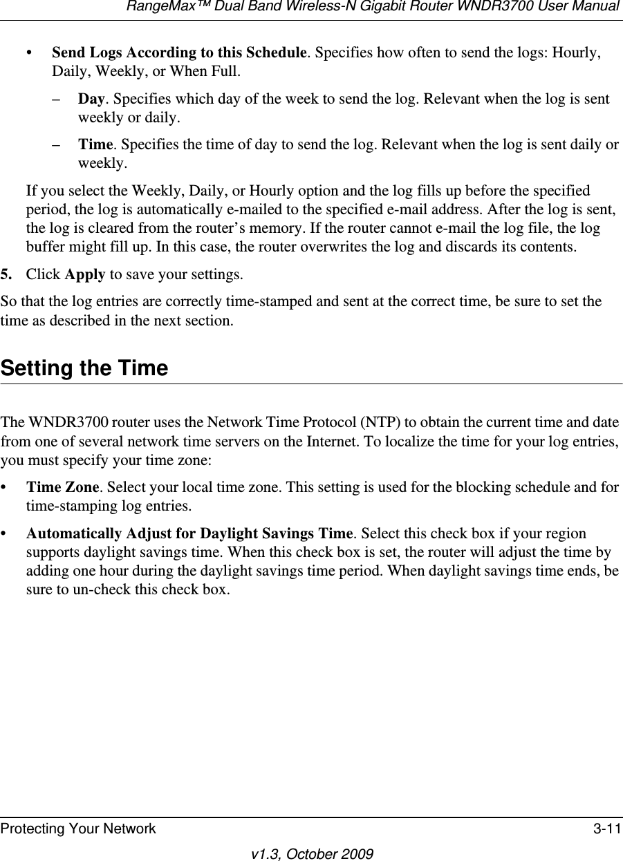 RangeMax™ Dual Band Wireless-N Gigabit Router WNDR3700 User Manual Protecting Your Network 3-11v1.3, October 2009•Send Logs According to this Schedule. Specifies how often to send the logs: Hourly, Daily, Weekly, or When Full. –Day. Specifies which day of the week to send the log. Relevant when the log is sent weekly or daily.–Time. Specifies the time of day to send the log. Relevant when the log is sent daily or weekly.If you select the Weekly, Daily, or Hourly option and the log fills up before the specified period, the log is automatically e-mailed to the specified e-mail address. After the log is sent, the log is cleared from the router’s memory. If the router cannot e-mail the log file, the log buffer might fill up. In this case, the router overwrites the log and discards its contents.5. Click Apply to save your settings.So that the log entries are correctly time-stamped and sent at the correct time, be sure to set the time as described in the next section.Setting the TimeThe WNDR3700 router uses the Network Time Protocol (NTP) to obtain the current time and date from one of several network time servers on the Internet. To localize the time for your log entries, you must specify your time zone:•Time Zone. Select your local time zone. This setting is used for the blocking schedule and for time-stamping log entries.•Automatically Adjust for Daylight Savings Time. Select this check box if your region supports daylight savings time. When this check box is set, the router will adjust the time by adding one hour during the daylight savings time period. When daylight savings time ends, be sure to un-check this check box.