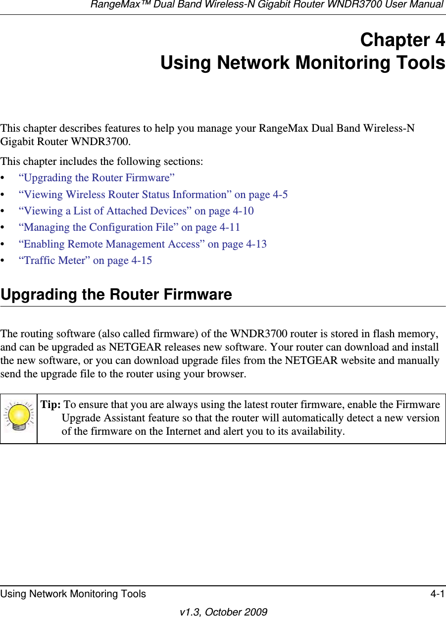 RangeMax™ Dual Band Wireless-N Gigabit Router WNDR3700 User Manual Using Network Monitoring Tools 4-1v1.3, October 2009Chapter 4Using Network Monitoring ToolsThis chapter describes features to help you manage your RangeMax Dual Band Wireless-N Gigabit Router WNDR3700.This chapter includes the following sections:•“Upgrading the Router Firmware”•“Viewing Wireless Router Status Information” on page 4-5•“Viewing a List of Attached Devices” on page 4-10•“Managing the Configuration File” on page 4-11•“Enabling Remote Management Access” on page 4-13•“Traffic Meter” on page 4-15 Upgrading the Router FirmwareThe routing software (also called firmware) of the WNDR3700 router is stored in flash memory, and can be upgraded as NETGEAR releases new software. Your router can download and install the new software, or you can download upgrade files from the NETGEAR website and manually send the upgrade file to the router using your browser.Tip: To ensure that you are always using the latest router firmware, enable the Firmware Upgrade Assistant feature so that the router will automatically detect a new version of the firmware on the Internet and alert you to its availability.