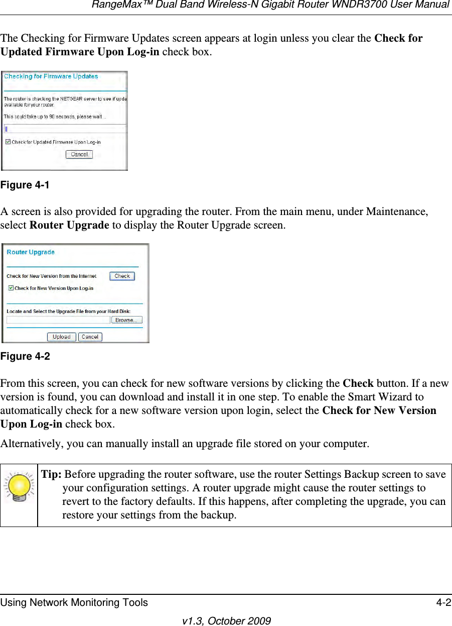 RangeMax™ Dual Band Wireless-N Gigabit Router WNDR3700 User Manual Using Network Monitoring Tools 4-2v1.3, October 2009The Checking for Firmware Updates screen appears at login unless you clear the Check for Updated Firmware Upon Log-in check box. A screen is also provided for upgrading the router. From the main menu, under Maintenance, select Router Upgrade to display the Router Upgrade screen. From this screen, you can check for new software versions by clicking the Check button. If a new version is found, you can download and install it in one step. To enable the Smart Wizard to automatically check for a new software version upon login, select the Check for New Version Upon Log-in check box.Alternatively, you can manually install an upgrade file stored on your computer.Figure 4-1Figure 4-2Tip: Before upgrading the router software, use the router Settings Backup screen to save your configuration settings. A router upgrade might cause the router settings to revert to the factory defaults. If this happens, after completing the upgrade, you can restore your settings from the backup.