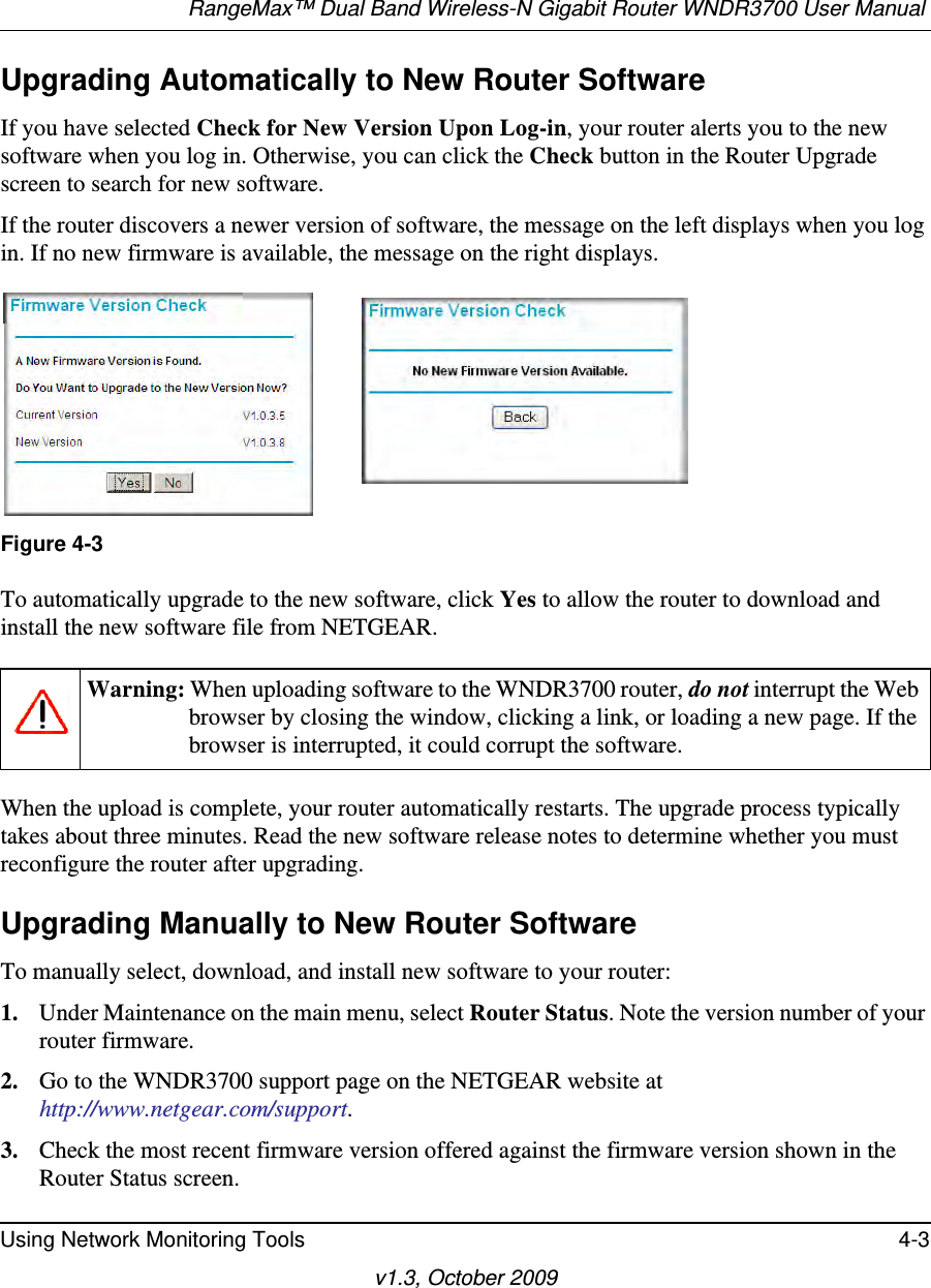 RangeMax™ Dual Band Wireless-N Gigabit Router WNDR3700 User Manual Using Network Monitoring Tools 4-3v1.3, October 2009Upgrading Automatically to New Router SoftwareIf you have selected Check for New Version Upon Log-in, your router alerts you to the new software when you log in. Otherwise, you can click the Check button in the Router Upgrade screen to search for new software.If the router discovers a newer version of software, the message on the left displays when you log in. If no new firmware is available, the message on the right displays. To automatically upgrade to the new software, click Yes to allow the router to download and install the new software file from NETGEAR.When the upload is complete, your router automatically restarts. The upgrade process typically takes about three minutes. Read the new software release notes to determine whether you must reconfigure the router after upgrading.Upgrading Manually to New Router SoftwareTo manually select, download, and install new software to your router:1. Under Maintenance on the main menu, select Router Status. Note the version number of your router firmware.2. Go to the WNDR3700 support page on the NETGEAR website athttp://www.netgear.com/support.3. Check the most recent firmware version offered against the firmware version shown in the Router Status screen.Figure 4-3Warning: When uploading software to the WNDR3700 router, do not interrupt the Web browser by closing the window, clicking a link, or loading a new page. If the browser is interrupted, it could corrupt the software. 