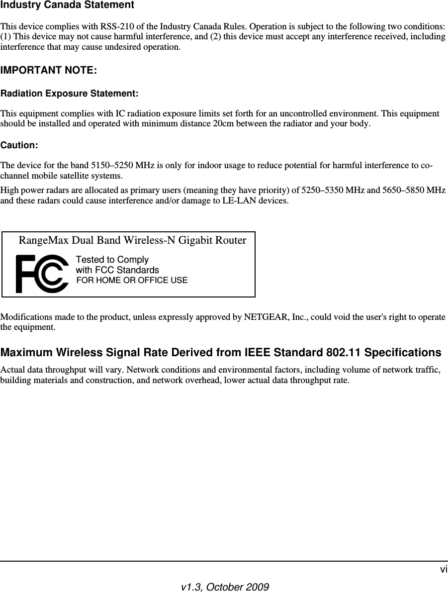 v1.3, October 2009viIndustry Canada StatementThis device complies with RSS-210 of the Industry Canada Rules. Operation is subject to the following two conditions: (1) This device may not cause harmful interference, and (2) this device must accept any interference received, including interference that may cause undesired operation.IMPORTANT NOTE:Radiation Exposure Statement:This equipment complies with IC radiation exposure limits set forth for an uncontrolled environment. This equipment should be installed and operated with minimum distance 20cm between the radiator and your body.Caution:The device for the band 5150–5250 MHz is only for indoor usage to reduce potential for harmful interference to co-channel mobile satellite systems.High power radars are allocated as primary users (meaning they have priority) of 5250–5350 MHz and 5650–5850 MHz and these radars could cause interference and/or damage to LE-LAN devices.Modifications made to the product, unless expressly approved by NETGEAR, Inc., could void the user&apos;s right to operate the equipment.Maximum Wireless Signal Rate Derived from IEEE Standard 802.11 SpecificationsActual data throughput will vary. Network conditions and environmental factors, including volume of network traffic, building materials and construction, and network overhead, lower actual data throughput rate.FOR HOME OR OFFICE USETested to Complywith FCC Standards  RangeMax Dual Band Wireless-N Gigabit Router 