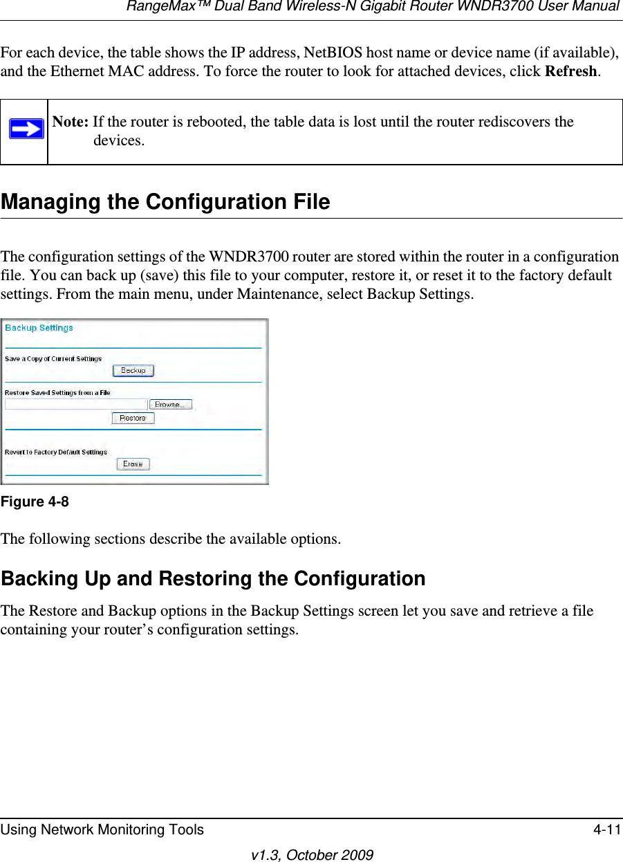 RangeMax™ Dual Band Wireless-N Gigabit Router WNDR3700 User Manual Using Network Monitoring Tools 4-11v1.3, October 2009For each device, the table shows the IP address, NetBIOS host name or device name (if available), and the Ethernet MAC address. To force the router to look for attached devices, click Refresh.Managing the Configuration FileThe configuration settings of the WNDR3700 router are stored within the router in a configuration file. You can back up (save) this file to your computer, restore it, or reset it to the factory default settings. From the main menu, under Maintenance, select Backup Settings.  The following sections describe the available options.Backing Up and Restoring the ConfigurationThe Restore and Backup options in the Backup Settings screen let you save and retrieve a file containing your router’s configuration settings.Note: If the router is rebooted, the table data is lost until the router rediscovers the devices. Figure 4-8