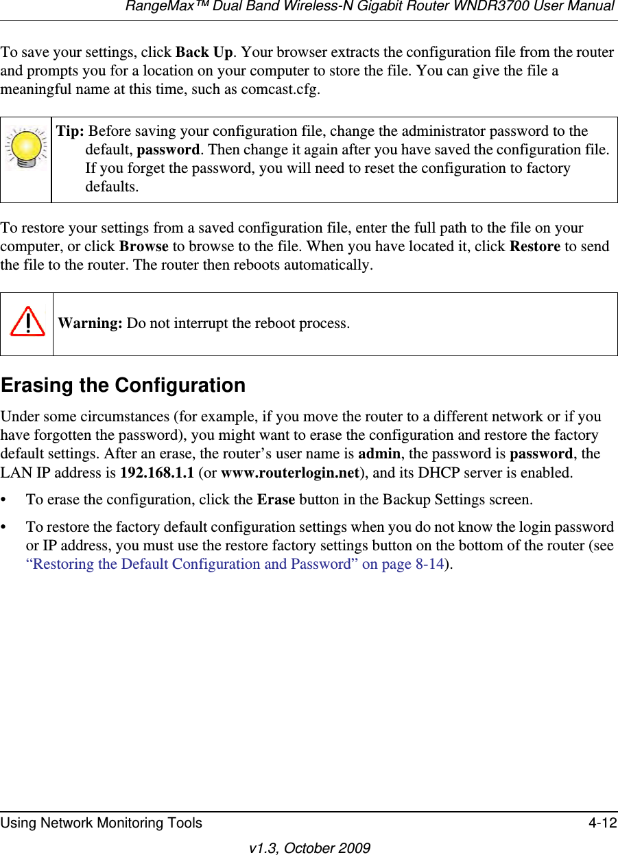 RangeMax™ Dual Band Wireless-N Gigabit Router WNDR3700 User Manual Using Network Monitoring Tools 4-12v1.3, October 2009To save your settings, click Back Up. Your browser extracts the configuration file from the router and prompts you for a location on your computer to store the file. You can give the file a meaningful name at this time, such as comcast.cfg.To restore your settings from a saved configuration file, enter the full path to the file on your computer, or click Browse to browse to the file. When you have located it, click Restore to send the file to the router. The router then reboots automatically.Erasing the ConfigurationUnder some circumstances (for example, if you move the router to a different network or if you have forgotten the password), you might want to erase the configuration and restore the factory default settings. After an erase, the router’s user name is admin, the password is password, the LAN IP address is 192.168.1.1 (or www.routerlogin.net), and its DHCP server is enabled.• To erase the configuration, click the Erase button in the Backup Settings screen.• To restore the factory default configuration settings when you do not know the login password or IP address, you must use the restore factory settings button on the bottom of the router (see “Restoring the Default Configuration and Password” on page 8-14).Tip: Before saving your configuration file, change the administrator password to the default, password. Then change it again after you have saved the configuration file. If you forget the password, you will need to reset the configuration to factory defaults.Warning: Do not interrupt the reboot process.