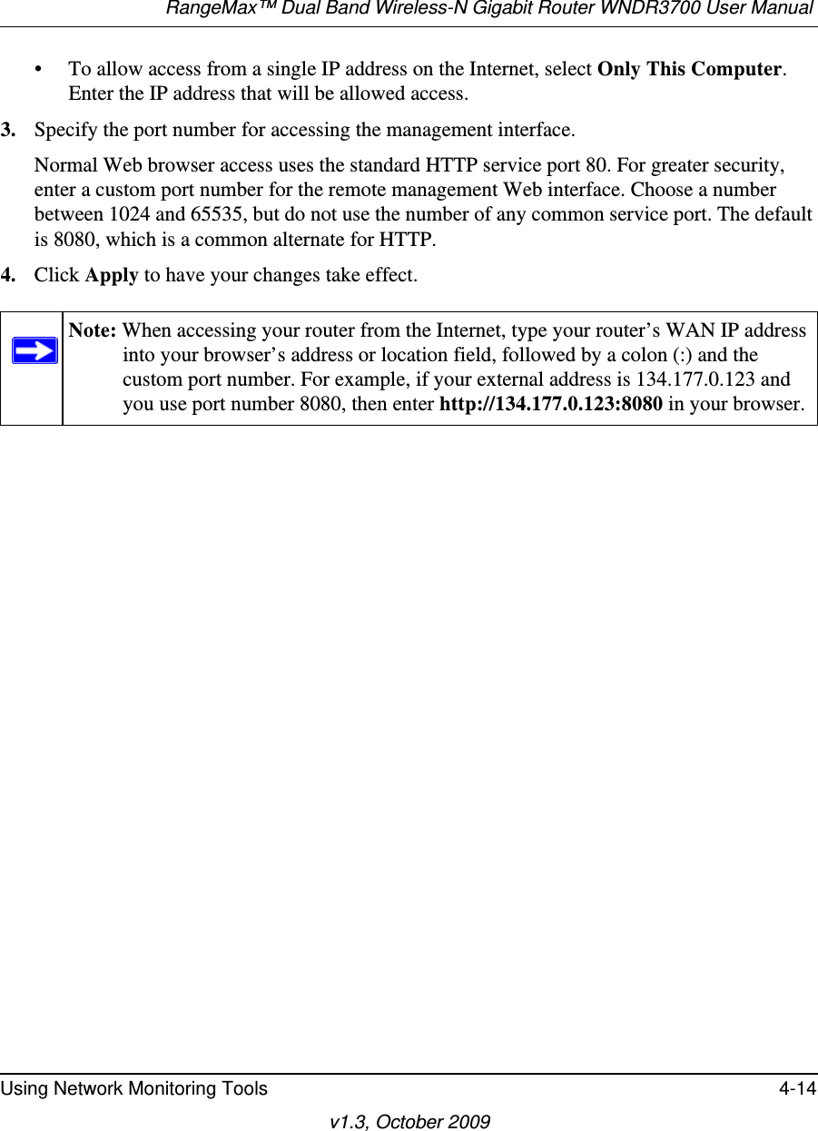 RangeMax™ Dual Band Wireless-N Gigabit Router WNDR3700 User Manual Using Network Monitoring Tools 4-14v1.3, October 2009• To allow access from a single IP address on the Internet, select Only This Computer.Enter the IP address that will be allowed access. 3. Specify the port number for accessing the management interface.Normal Web browser access uses the standard HTTP service port 80. For greater security, enter a custom port number for the remote management Web interface. Choose a number between 1024 and 65535, but do not use the number of any common service port. The default is 8080, which is a common alternate for HTTP.4. Click Apply to have your changes take effect.Note: When accessing your router from the Internet, type your router’s WAN IP address into your browser’s address or location field, followed by a colon (:) and the custom port number. For example, if your external address is 134.177.0.123 and you use port number 8080, then enter http://134.177.0.123:8080 in your browser.