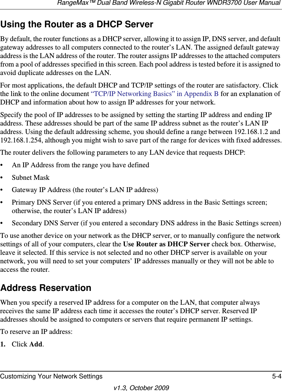 RangeMax™ Dual Band Wireless-N Gigabit Router WNDR3700 User Manual Customizing Your Network Settings 5-4v1.3, October 2009Using the Router as a DHCP ServerBy default, the router functions as a DHCP server, allowing it to assign IP, DNS server, and default gateway addresses to all computers connected to the router’s LAN. The assigned default gateway address is the LAN address of the router. The router assigns IP addresses to the attached computers from a pool of addresses specified in this screen. Each pool address is tested before it is assigned to avoid duplicate addresses on the LAN.For most applications, the default DHCP and TCP/IP settings of the router are satisfactory. Click the link to the online document “TCP/IP Networking Basics” in Appendix B for an explanation of DHCP and information about how to assign IP addresses for your network. Specify the pool of IP addresses to be assigned by setting the starting IP address and ending IP address. These addresses should be part of the same IP address subnet as the router’s LAN IP address. Using the default addressing scheme, you should define a range between 192.168.1.2 and 192.168.1.254, although you might wish to save part of the range for devices with fixed addresses.The router delivers the following parameters to any LAN device that requests DHCP:• An IP Address from the range you have defined• Subnet Mask• Gateway IP Address (the router’s LAN IP address)• Primary DNS Server (if you entered a primary DNS address in the Basic Settings screen; otherwise, the router’s LAN IP address)• Secondary DNS Server (if you entered a secondary DNS address in the Basic Settings screen)To use another device on your network as the DHCP server, or to manually configure the network settings of all of your computers, clear the Use Router as DHCP Server check box. Otherwise, leave it selected. If this service is not selected and no other DHCP server is available on your network, you will need to set your computers’ IP addresses manually or they will not be able to access the router.Address ReservationWhen you specify a reserved IP address for a computer on the LAN, that computer always receives the same IP address each time it accesses the router’s DHCP server. Reserved IP addresses should be assigned to computers or servers that require permanent IP settings. To reserve an IP address: 1. Click Add. 