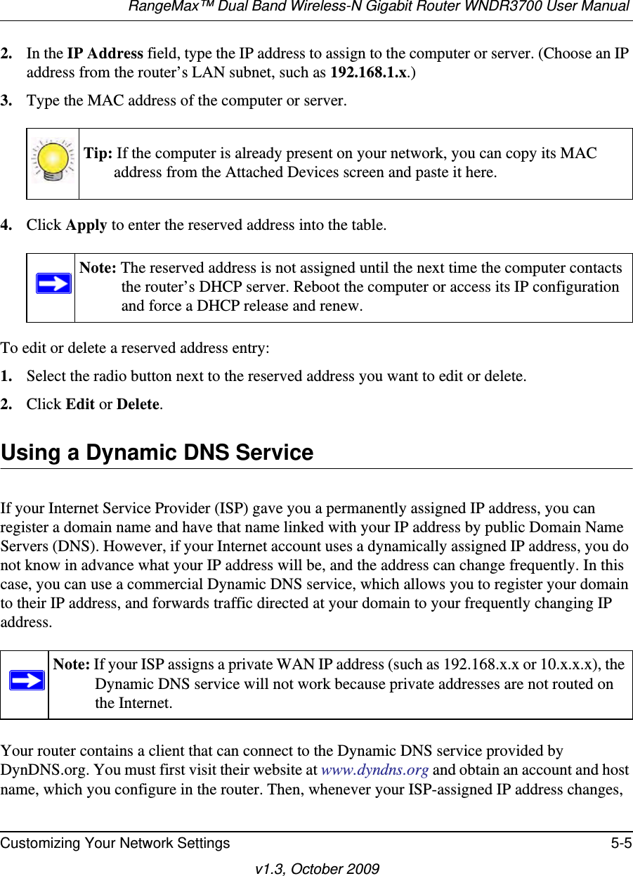 RangeMax™ Dual Band Wireless-N Gigabit Router WNDR3700 User Manual Customizing Your Network Settings 5-5v1.3, October 20092. In the IP Address field, type the IP address to assign to the computer or server. (Choose an IP address from the router’s LAN subnet, such as 192.168.1.x.) 3. Type the MAC address of the computer or server.4. Click Apply to enter the reserved address into the table. To edit or delete a reserved address entry: 1. Select the radio button next to the reserved address you want to edit or delete. 2. Click Edit or Delete.Using a Dynamic DNS ServiceIf your Internet Service Provider (ISP) gave you a permanently assigned IP address, you can register a domain name and have that name linked with your IP address by public Domain Name Servers (DNS). However, if your Internet account uses a dynamically assigned IP address, you do not know in advance what your IP address will be, and the address can change frequently. In this case, you can use a commercial Dynamic DNS service, which allows you to register your domain to their IP address, and forwards traffic directed at your domain to your frequently changing IP address.Your router contains a client that can connect to the Dynamic DNS service provided by DynDNS.org. You must first visit their website at www.dyndns.org and obtain an account and host name, which you configure in the router. Then, whenever your ISP-assigned IP address changes, Tip: If the computer is already present on your network, you can copy its MAC address from the Attached Devices screen and paste it here.Note: The reserved address is not assigned until the next time the computer contacts the router’s DHCP server. Reboot the computer or access its IP configuration and force a DHCP release and renew.Note: If your ISP assigns a private WAN IP address (such as 192.168.x.x or 10.x.x.x), the Dynamic DNS service will not work because private addresses are not routed on the Internet.