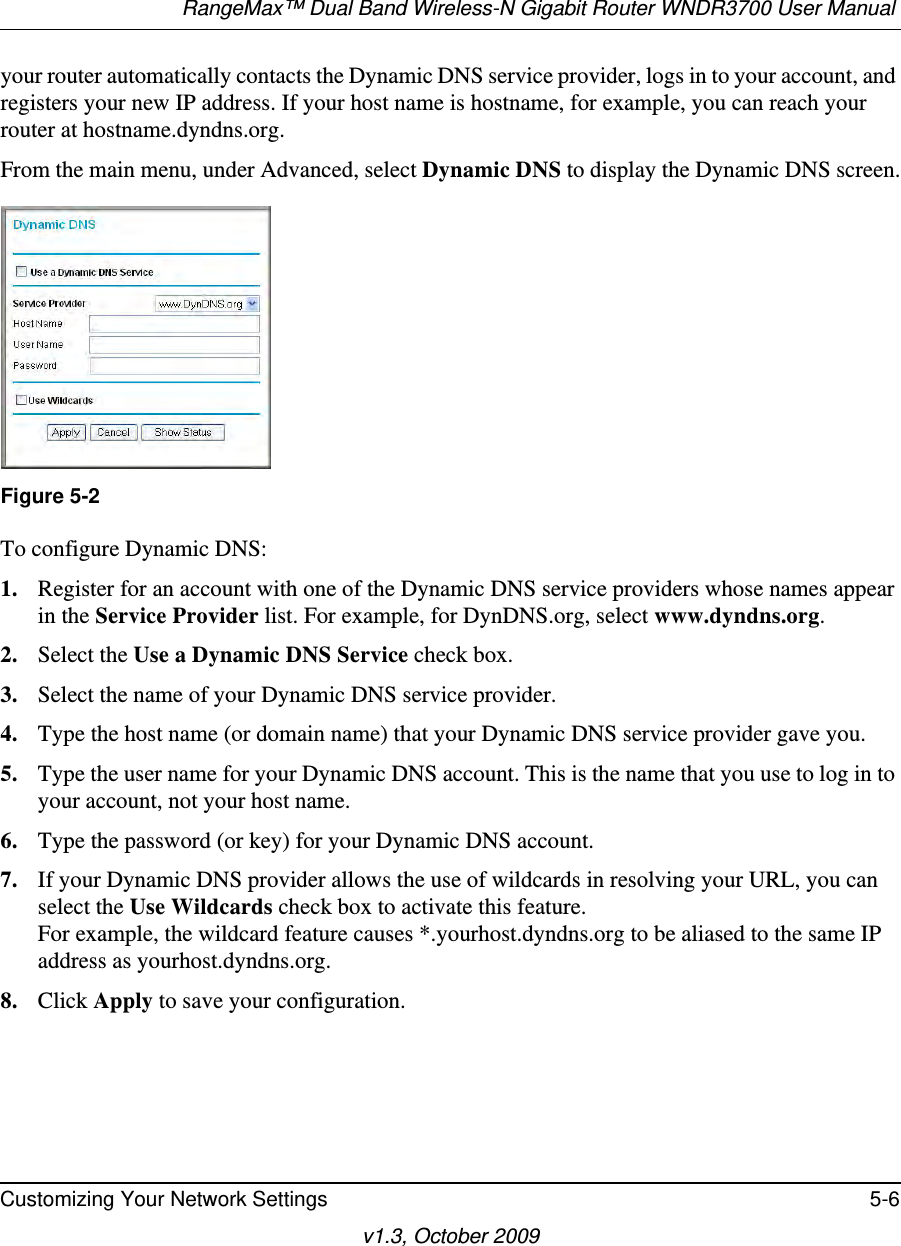 RangeMax™ Dual Band Wireless-N Gigabit Router WNDR3700 User Manual Customizing Your Network Settings 5-6v1.3, October 2009your router automatically contacts the Dynamic DNS service provider, logs in to your account, and registers your new IP address. If your host name is hostname, for example, you can reach your router at hostname.dyndns.org.From the main menu, under Advanced, select Dynamic DNS to display the Dynamic DNS screen.To configure Dynamic DNS:1. Register for an account with one of the Dynamic DNS service providers whose names appear in the Service Provider list. For example, for DynDNS.org, select www.dyndns.org.2. Select the Use a Dynamic DNS Service check box. 3. Select the name of your Dynamic DNS service provider. 4. Type the host name (or domain name) that your Dynamic DNS service provider gave you.5. Type the user name for your Dynamic DNS account. This is the name that you use to log in to your account, not your host name.6. Type the password (or key) for your Dynamic DNS account. 7. If your Dynamic DNS provider allows the use of wildcards in resolving your URL, you can select the Use Wildcards check box to activate this feature. For example, the wildcard feature causes *.yourhost.dyndns.org to be aliased to the same IP address as yourhost.dyndns.org.8. Click Apply to save your configuration.Figure 5-2